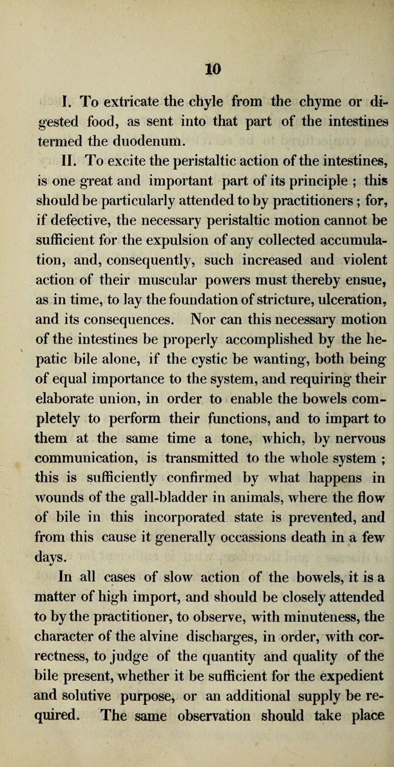 I. To extricate the chyle from the chyme or di¬ gested food, as sent into that part of the intestines termed the duodenum. II. To excite the peristaltic action of the intestines, is one great and important part of its principle ; this should be particularly attended to by practitioners; for, if defective, the necessary peristaltic motion cannot be sufficient for the expulsion of any collected accumula¬ tion, and, consequently, such increased and violent action of their muscular powers must thereby ensue, as in time, to lay the foundation of stricture, ulceration, and its consequences. Nor can this necessary motion of the intestines be properly accomplished by the he¬ patic bile alone, if the cystic be wanting, both being of equal importance to the system, and requiring their elaborate union, in order to enable the bowels com¬ pletely to perform their functions, and to impart to them at the same time a tone, which, by nervous communication, is transmitted to the whole svstem : this is sufficiently confirmed by what happens in wounds of the gall-bladder in animals, where the flow of bile in this incorporated state is prevented, and from this cause it generally occassions death in a few days. In all cases of slow action of the bowels, it is a matter of high import, and should be closely attended to by the practitioner, to observe, with minuteness, the character of the alvine discharges, in order, with cor¬ rectness, to judge of the quantity and quality of the bile present, whether it be sufficient for the expedient and solutive purpose, or an additional supply be re¬ quired. The same observation should take place