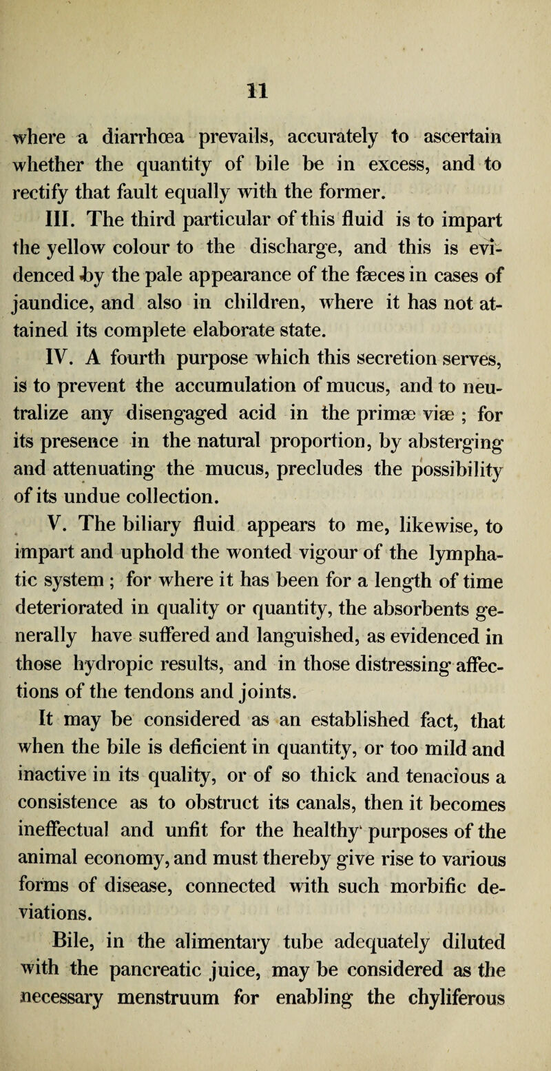 where a diarrhoea prevails, accurately to ascertain whether the quantity of bile be in excess, and to rectify that fault equally with the former. III. The third particular of this fluid is to impart the yellow colour to the discharge, and this is evi¬ denced «by the pale appearance of the faeces in cases of jaundice, and also in children, where it has not at¬ tained its complete elaborate state. IV. A fourth purpose which this secretion serves, is to prevent the accumulation of mucus, and to neu¬ tralize any disengaged acid in the primse viae ; for its presence in the natural proportion, by absterging and attenuating the mucus, precludes the possibility of its undue collection. V. The biliary fluid appears to me, likewise, to impart and uphold the wonted vigour of the lympha¬ tic system ; for where it has been for a length of time deteriorated in quality or quantity, the absorbents ge¬ nerally have suffered and languished, as evidenced in those hydropic results, and in those distressing affec¬ tions of the tendons and joints. It may be considered as an established fact, that when the bile is deficient in quantity, or too mild and inactive in its quality, or of so thick and tenacious a consistence as to obstruct its canals, then it becomes ineffectual and unfit for the healthy' purposes of the animal economy, and must thereby give rise to various forms of disease, connected with such morbific de¬ viations. Bile, in the alimentary tube adequately diluted with the pancreatic juice, may be considered as the necessary menstruum for enabling the chyliferous