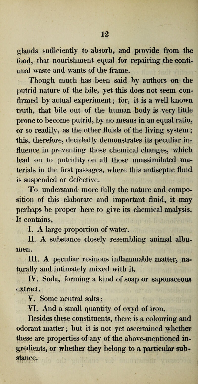 glands sufficiently to absorb, and provide from the food, that nourishment equal for repairing the conti¬ nual waste and wants of the frame. Though much has been said by authors on the putrid nature of the bile, yet this does not seem con¬ firmed by actual experiment; for, it is a well known truth, that bile out of the human body is very little prone to become putrid, by no means in an equal ratio, or so readily, as the other fluids of the living system; this, therefore, decidedly demonstrates its peculiar in¬ fluence in preventing those chemical changes, which lead on to putridity on all those unassimilated ma¬ terials in the first passages, where this antiseptic fluid is suspended or defective. To understand more fully the nature and compo¬ sition of this elaborate and important fluid, it may perhaps be proper here to give its chemical analysis. It contains, I. A large proportion of water. II. A substance closely resembling animal albu¬ men. III. A peculiar resinous inflammable matter^ na¬ turally and intimately mixed with it. IV. Soda, forming a kind of soap or saponaceous extract. V. Some neutral salts; VI. And a small quantity of oxyd of iron. Besides these constituents, there is a colouring and odorant matter; but it is not yet ascertained whether these are properties of any of the above-mentioned in¬ gredients, or whether they belong to a particular sub¬ stance.