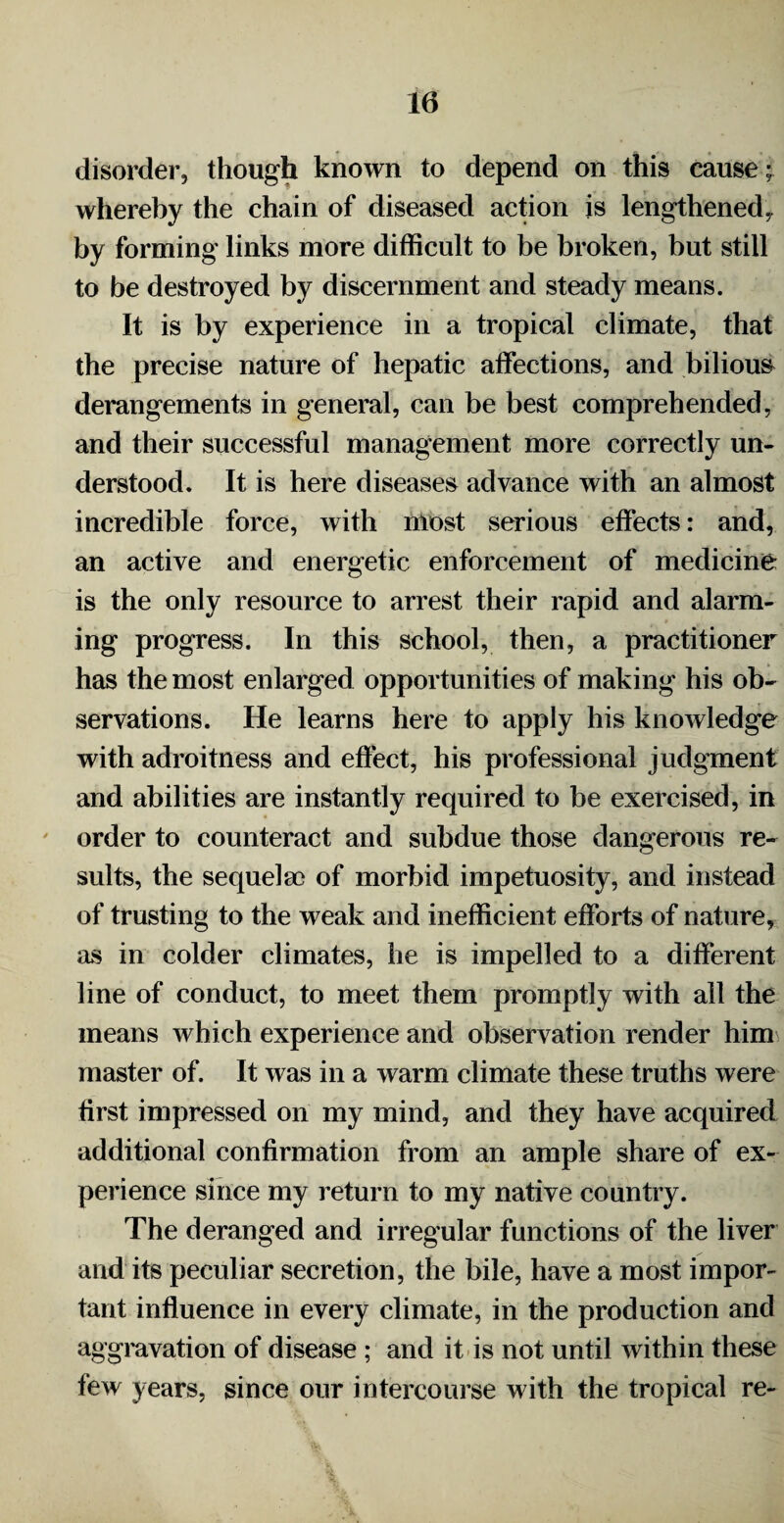 10 disorder, though known to depend on this cause; whereby the chain of diseased action is lengthened, by forming links more difficult to be broken, but still to be destroyed by discernment and steady means. It is by experience in a tropical climate, that the precise nature of hepatic affections, and bilious derangements in general, can be best comprehended, and their successful management more correctly un¬ derstood. It is here diseases advance with an almost incredible force, with most serious effects: and, an active and energetic enforcement of medicine is the only resource to arrest their rapid and alarm¬ ing progress. In this school, then, a practitioner has the most enlarged opportunities of making his ob¬ servations. He learns here to apply his knowledge with adroitness and effect, his professional judgment and abilities are instantly required to be exercised, in order to counteract and subdue those dangerous re¬ sults, the sequelae of morbid impetuosity, and instead of trusting to the weak and inefficient efforts of nature, as in colder climates, he is impelled to a different line of conduct, to meet them promptly with all the means which experience and observation render him master of. It was in a warm climate these truths were first impressed on my mind, and they have acquired additional confirmation from an ample share of ex¬ perience since my return to my native country. The deranged and irregular functions of the liver and its peculiar secretion, the bile, have a most impor¬ tant influence in every climate, in the production and aggravation of disease ; and it is not until within these few years, since our intercourse with the tropical re-