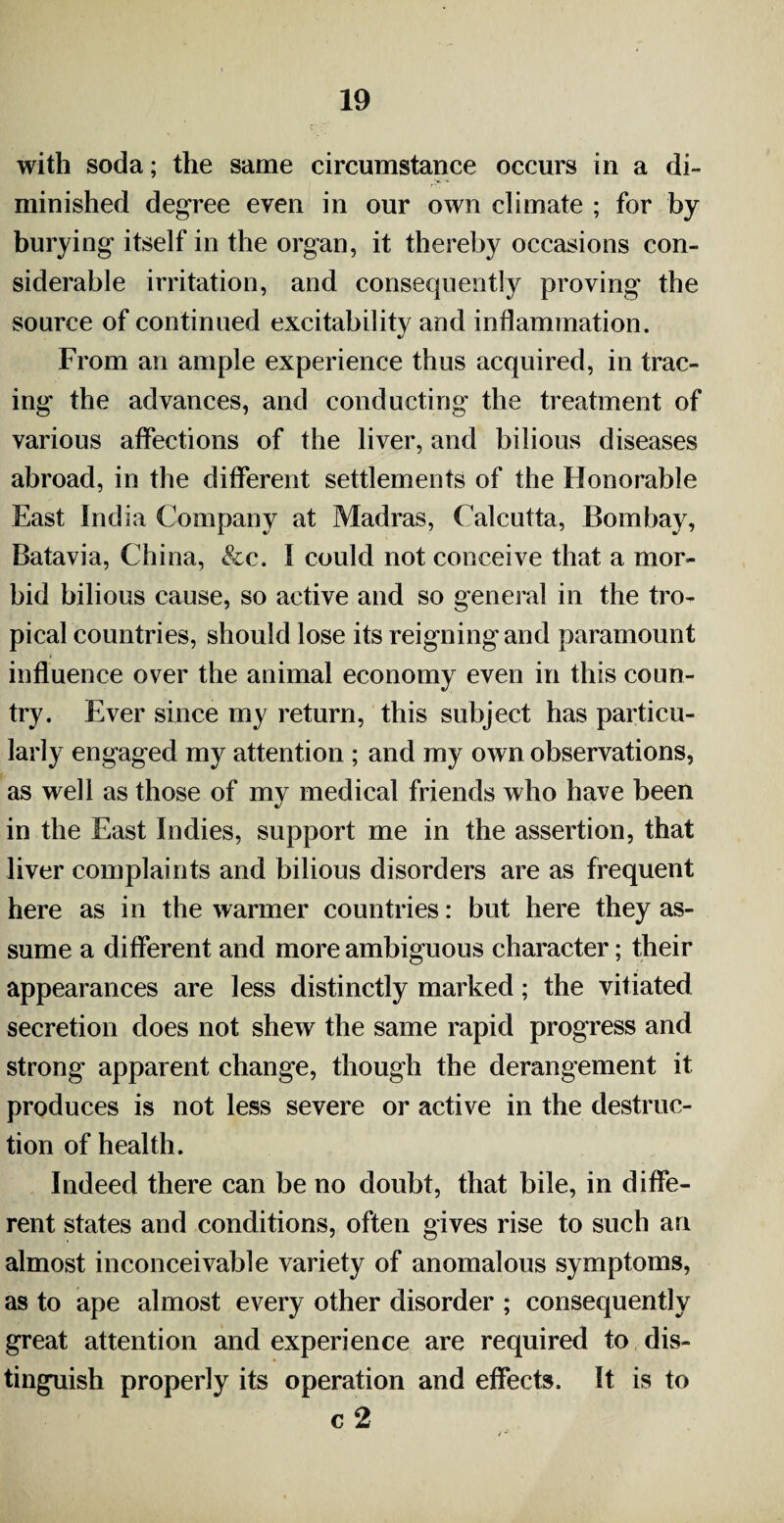 with soda; the same circumstance occurs in a di¬ minished degree even in our own climate ; for by burying itself in the organ, it thereby occasions con¬ siderable irritation, and consequently proving the source of continued excitability and inflammation. From an ample experience thus acquired, in trac¬ ing the advances, and conducting the treatment of various affections of the liver, and bilious diseases abroad, in the different settlements of the Honorable East India Company at Madras, Calcutta, Bombay, Batavia, China, &c. I could not conceive that a mor¬ bid bilious cause, so active and so general in the tro¬ pical countries, should lose its reigningand paramount influence over the animal economy even in this coun¬ try. Ever since my return, this subject has particu¬ larly engaged my attention ; and my own observations, as well as those of my medical friends who have been in the East Indies, support me in the assertion, that liver complaints and bilious disorders are as frequent here as in the warmer countries: but here they as¬ sume a different and more ambiguous character; their appearances are less distinctly marked; the vitiated secretion does not shew the same rapid progress and strong apparent change, though the derangement it produces is not less severe or active in the destruc¬ tion of health. Indeed there can be no doubt, that bile, in diffe¬ rent states and conditions, often gives rise to such an almost inconceivable variety of anomalous symptoms, as to ape almost every other disorder ; consequently great attention and experience are required to dis¬ tinguish properly its operation and effects. It is to c 2