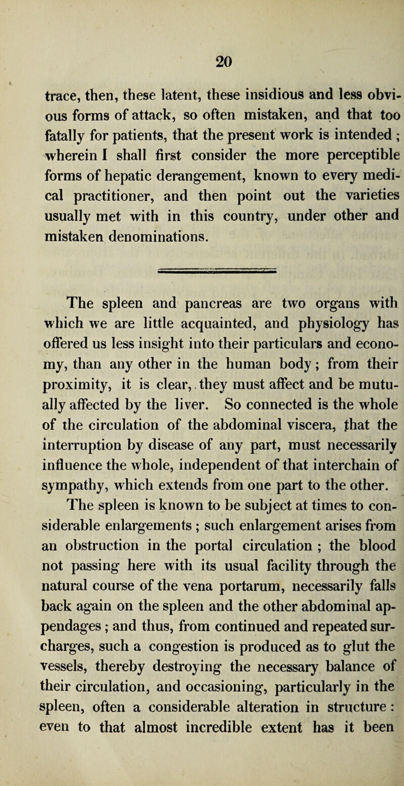 trace, then, these latent, these insidious and less obvi¬ ous forms of attack, so often mistaken, and that too fatally for patients, that the present work is intended ; wherein I shall first consider the more perceptible forms of hepatic derangement, known to every medi¬ cal practitioner, and then point out the varieties usually met with in this country, under other and mistaken denominations. The spleen and pancreas are two organs with which we are little acquainted, and physiology has offered us less insight into their particulars and econo¬ my, than any other in the human body; from their proximity, it is clear, they must affect and be mutu¬ ally affected by the liver. So connected is the whole of the circulation of the abdominal viscera, that the interruption by disease of any part, must necessarily influence the whole, independent of that interchain of sympathy, which extends from one part to the other. The spleen is known to be subject at times to con¬ siderable enlargements ; such enlargement arises from an obstruction in the portal circulation ; the blood not passing here with its usual facility through the natural course of the vena portarum, necessarily falls back again on the spleen and the other abdominal ap¬ pendages ; and thus, from continued and repeated sur¬ charges, such a congestion is produced as to glut the vessels, thereby destroying the necessary balance of their circulation, and occasioning, particularly in the spleen, often a considerable alteration in structure : even to that almost incredible extent has it been