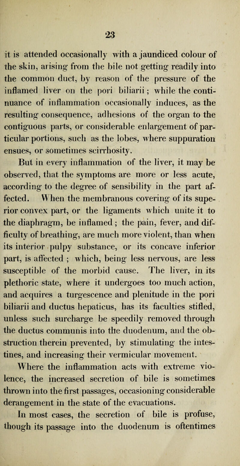 it is attended occasionally with a jaundiced colour of the skin, arising from the bile not getting readily into the common duct, by reason of the pressure of the inflamed liver on the pori biliarii; while the conti¬ nuance of inflammation occasionally induces, as the resulting consequence, adhesions of the organ to the contiguous parts, or considerable enlargement of par¬ ticular portions, such as the lobes, where suppuration ensues^ or sometimes scirrhosity. But in every inflammation of the liver, it may be observed, that the symptoms are more or less acute, according to the degree of sensibility in the part af¬ fected. When the membranous covering of its supe¬ rior convex part, or the ligaments which unite it to the diaphragm, be inflamed; the pain, fever, and dif¬ ficulty of breathing, are much more violent, than when its interior pulpy substance, or its concave inferior part, is affected ; which, being less nervous, are less susceptible of the morbid cause. The liver, in its plethoric state, where it undergoes too much action, and acquires a turgescence and plenitude in the pori biliarii and ductus hepaticus, has its faculties stifled, unless such surcharge be speedily removed through the ductus communis into the duodenum, and the ob¬ struction therein prevented, by stimulating the intes¬ tines, and increasing their vermicular movement. Where the inflammation acts with extreme vio¬ lence, the increased secretion of bile is sometimes thrown into the first passages, occasioning considerable derangement in the state of the evacuations. In most cases, the secretion of bile is profuse, though its passage into the duodenum is oftentimes