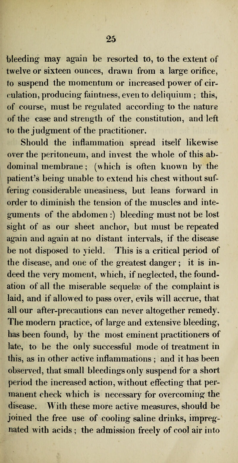 bleeding may again be resorted to, to the extent of twelve or sixteen ounces, drawn from a large orifice, to suspend the momentum or increased power of cir¬ culation, producing faintness, even to deliquium ; this, of course, must be regulated according to the nature of the case and strength of the constitution, and left to the judgment of the practitioner. Should the inflammation spread itself likewise over the peritoneum, and invest the whole of this ab¬ dominal membrane; (which is often known by the patients being unable to extend his chest without suf¬ fering considerable uneasiness, but leans forward in order to diminish the tension of the muscles and inte¬ guments of the abdomen :) bleeding must not be lost sight of as our sheet anchor, but must be repeated again and again at no distant intervals, if the disease be not disposed to yield. This is a critical period of the disease, and one of the greatest danger; it is in¬ deed the very moment, which, if neglected, the found¬ ation of all the miserable sequelae of the complaint is laid, and if allowed to pass over, evils will accrue, that all our after-precautions can never altogether remedy. The modern practice, of large and extensive bleeding, has been found, by the most eminent practitioners of late, to be the only successful mode of treatment in this, as in other active inflammations ; and it has been observed, that small bleedings only suspend for a short period the increased action, without effecting that per¬ manent check which is necessary for overcoming the disease. With these more active measures, should be joined the free use of cooling saline drinks, impreg¬ nated with acids ; the admission freely of cool air into