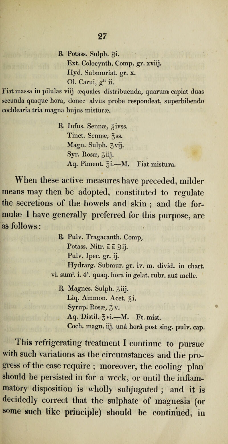 R Potass. Sulpli. 9i. Ext. Colocynth. Comp. gr. xviij. Hyd. Submuriat. gr. x. Ol. Carui, gn ii. Fiatmassa in pilulas viij sequales distribuenda, quarurm capiat duas secunda quaque hora, donee alvus probe respondeat, superbibendo cochlearia tria magna hujus misturae. R Infus. Sennae, givss. Tinct. Sennae, gss. Magn. Sulph. 3 vij. Syr. Rosae, 3 iij* Aq. Piment. %i.—M. Fiat mistura. When these active measures have preceded, milder means may then be adopted, constituted to regulate the secretions of the bowels and skin ; and the for¬ mulae I have generally preferred for this purpose, are as follows: R Pulv. Tragacanth. Comp, Potass. Nitr. a a 9ij. Pulv. Ipec. gr. ij. Hydrarg. Submur. gr. iv. m. divid. in chart, vi. sumr. i. 4a. quaq. hora in gelat. rubr. aut melle. R Magnes. Sulph. 3iij. Liq. Ammon. Acet. §i. Syrup. Rosae, 3 v. Aq. Distil. §vi.—M. Ft. mist. Coch. magn. iij. una hora post sing, ptulv. cap. This refrigerating treatment I continue to pursue with such variations as the circumstances and the pro¬ gress of the case require ; moreover, the cooling plan should be persisted in for a week, or until the inflam¬ matory disposition is wholly subjugated ; and it is decidedly correct that the sulphate of magnesia (or some such like principle) should be continued, in