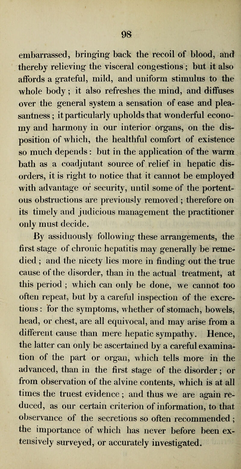 m embarrassed, bringing back the recoil of blood, and thereby relieving' the visceral congestions ; but it also affords a grateful, mild, and uniform stimulus to the whole body ; it also refreshes the mind, and diffuses over the general system a sensation of ease and plea¬ santness ; it particularly upholds that wonderful econo¬ my and harmony in our interior organs, on the dis¬ position of which, the healthful comfort of existence so much depends : but in the application of the warm bath as a coadjutant source of relief in hepatic dis¬ orders, it is right to notice that it cannot be employed with advantage or security, until some of the portent¬ ous obstructions are previously removed ; therefore on its timely and judicious management the practitioner only must decide. By assiduously following these arrangements, the first stage of chronic hepatitis may generally be reme¬ died ; and the nicety lies more in finding out the true cause of the disarder, than in the actual treatment, at this period ; which can only be done, we cannot too often repeat, but by a careful inspection of the excre¬ tions : for the symptoms, whether of stomach, bowels, head, or chest, are all equivocal, and may arise from a different cause than mere hepatic sympathy. Hence, the latter can only be ascertained by a careful examina¬ tion of the part or organ, which tells more in the advanced, than in the first stage of the disorder; or from observation of the alvine contents, which is at all times the truest evidence ; and thus we are again re¬ duced, as our certain criterion of information, to that observance of the secretions so often recommended ; the importance of which has never before been ex¬ tensively surveyed, or accurately investigated.