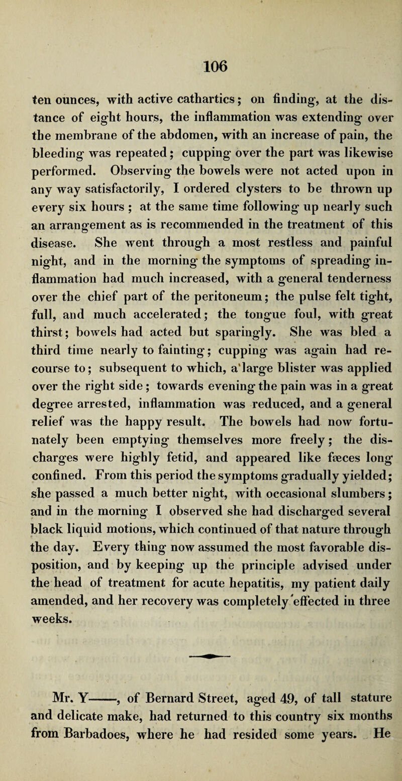 ten ounces, with active cathartics; on finding, at the dis¬ tance of eight hours, the inflammation was extending over the membrane of the abdomen, with an increase of pain, the bleeding was repeated; cupping over the part was likewise performed. Observing the bowels were not acted upon in any way satisfactorily, I ordered clysters to be thrown up every six hours ; at the same time following up nearly such an arrangement as is recommended in the treatment of this disease. She went through a most restless and painful night, and in the morning the symptoms of spreading in¬ flammation had much increased, with a general tenderness over the chief part of the peritoneum; the pulse felt tight, full, and much accelerated; the tongue foul, with great thirst; bowels had acted but sparingly. She was bled a third time nearly to fainting; cupping was again had re¬ course to; subsequent to which, a'large blister was applied over the right side; towards evening the pain was in a great degree arrested, inflammation was reduced, and a general relief w as the happy result. The bowels had now fortu¬ nately been emptying themselves more freely; the dis¬ charges were highly fetid, and appeared like fieces long confined. From this period the symptoms gradually yielded; she passed a much better night, with occasional slumbers; and in the morning I observed she had discharged several black liquid motions, which continued of that nature through the day. Every thing now assumed the most favorable dis¬ position, and by keeping up the principle advised under the head of treatment for acute hepatitis, my patient daily amended, and her recovery was completely effected in three weeks. Mr. Y-, of Bernard Street, aged 49, of tall stature and delicate make, had returned to this country six months from Barbadoes, where he had resided some years. He