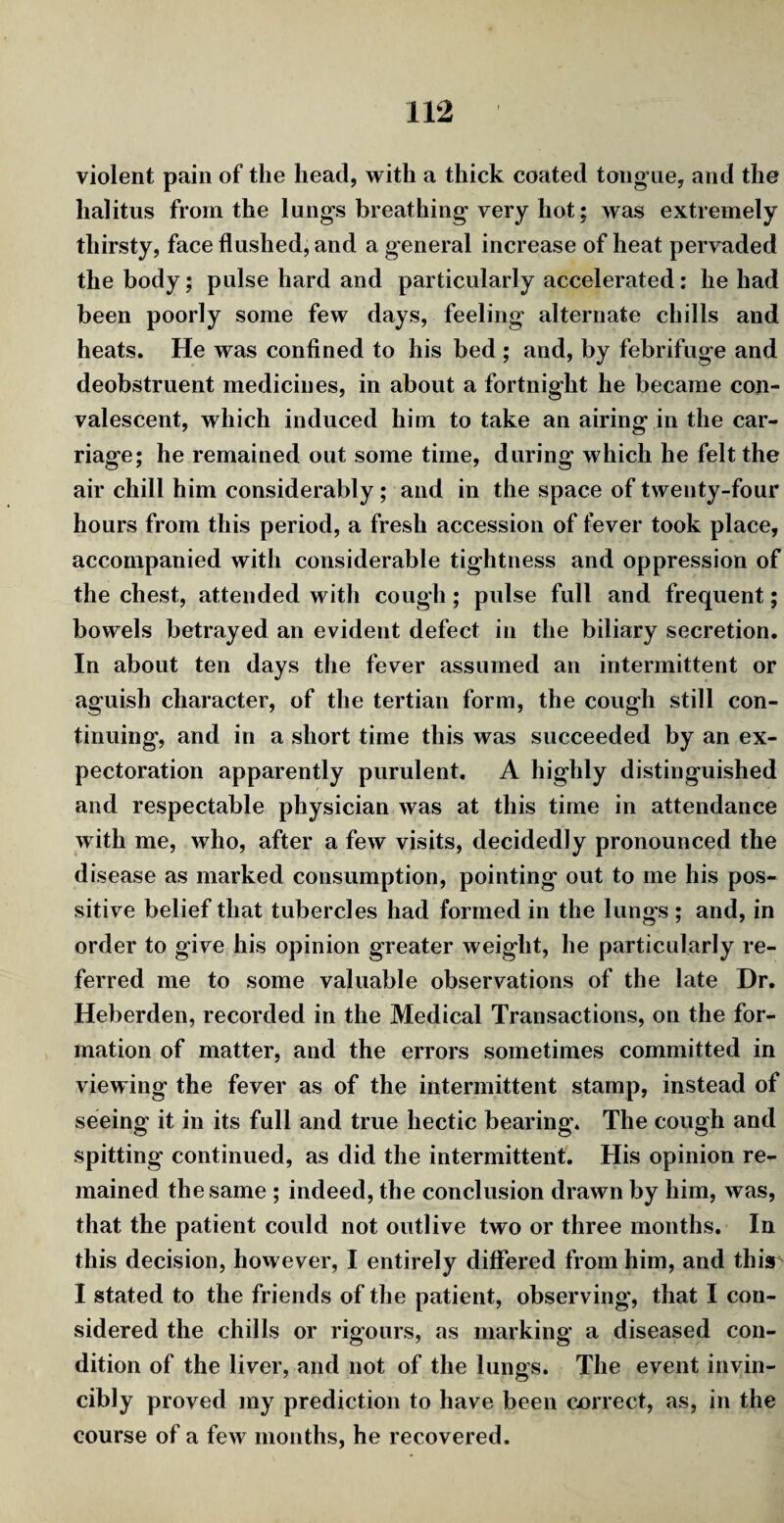 violent pain of the head, with a thick coated tongue, and the halitus from the lungs breathing very hot; was extremely thirsty, face flushed, and a general increase of heat pervaded the body; pulse hard and particularly accelerated: he had been poorly some few days, feeling alternate chills and heats. He was confined to his bed ; and, by febrifuge and deobstruent medicines, in about a fortnight he became con¬ valescent, which induced him to take an airing in the car¬ riage; he remained out some time, during which he felt the air chill him considerably; and in the space of twenty-four hours from this period, a fresh accession of fever took place, accompanied with considerable tightness and oppression of the chest, attended with cough ; pulse full and frequent; bowels betrayed an evident defect in the biliary secretion. In about ten days the fever assumed an intermittent or aguish character, of the tertian form, the cough still con¬ tinuing, and in a short time this was succeeded by an ex¬ pectoration apparently purulent. A highly distinguished and respectable physician was at this time in attendance with me, who, after a few visits, decidedly pronounced the disease as marked consumption, pointing out to me his pos- sitive belief that tubercles had formed in the lungs ; and, in order to give his opinion greater weight, he particularly re¬ ferred me to some valuable observations of the late Dr. Heberden, recorded in the Medical Transactions, on the for¬ mation of matter, and the errors sometimes committed in viewing the fever as of the intermittent stamp, instead of seeing it in its full and true hectic bearing. The cough and spitting continued, as did the intermittent. His opinion re¬ mained the same ; indeed, the conclusion drawn by him, was, that the patient could not outlive two or three months. In this decision, however, I entirely differed from him, and this I stated to the friends of the patient, observing, that I con¬ sidered the chills or rigours, as marking a diseased con¬ dition of the liver, and not of the lungs. The event invin¬ cibly proved my prediction to have been correct, as, in the course of a few months, he recovered.