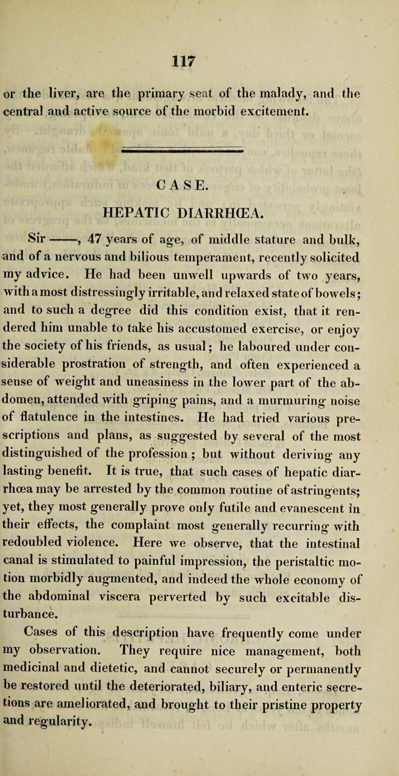 or the liver, are the primary seat of the malady, and the central and active source of the morbid excitement. CASE. HEPATIC DIARRHOEA. Sir-, 47 years of age, of middle stature and bulk, and of a nervous and bilious temperament, recently solicited my advice. He had been unwell upwards of two years, with a most distressingly irritable, and relaxed state of bowels; and to such a degree did this condition exist, that it ren¬ dered him unable to take his accustomed exercise, or enjoy the society of his friends, as usual; he laboured under con¬ siderable prostration of strength, and often experienced a sense of weight and uneasiness in the lower part of the ab¬ domen, attended with griping pains, and a murmuring noise of flatulence in the intestines. He had tried various pre¬ scriptions and plans, as suggested by several of the most distinguished of the profession ; but without deriving any lasting benefit. It is true, that such cases of hepatic diar¬ rhoea may be arrested by the common routine of astringents; yet, they most generally prove only futile and evanescent in their effects, the complaint most generally recurring with redoubled violence. Here we observe, that the intestinal canal is stimulated to painful impression, the peristaltic mo¬ tion morbidly augmented, and indeed the whole economy of the abdominal viscera perverted by such excitable dis¬ turbance. Cases of this description have frequently come under my observation. They require nice management, both medicinal and dietetic, and cannot securely or permanently be restored until the deteriorated, biliary, and enteric secre¬ tions are ameliorated, and brought to their pristine property and regularity.