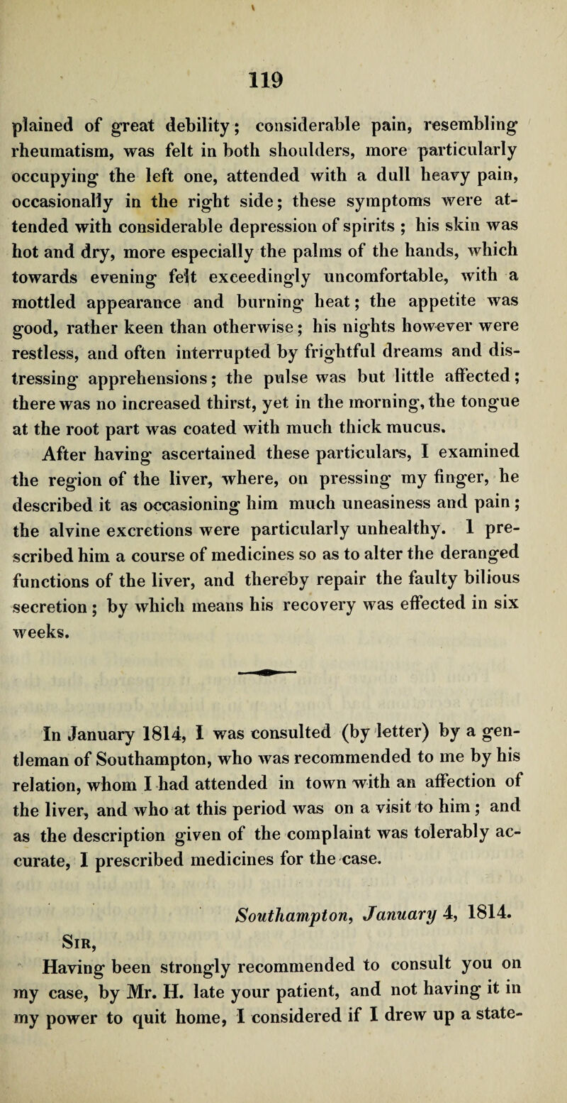 plained of great debility ; considerable pain, resembling rheumatism, was felt in both shoulders, more particularly occupying the left one, attended with a dull heavy pain, occasionally in the right side; these symptoms were at¬ tended with considerable depression of spirits ; his skin was hot and dry, more especially the palms of the hands, which towards evening felt exceedingly uncomfortable, with a mottled appearance and burning heat; the appetite was good, rather keen than otherwise; his nights however were restless, and often interrupted by frightful dreams and dis¬ tressing apprehensions; the pulse was but little affected; there was no increased thirst, yet in the morning, the tongue at the root part was coated with much thick mucus. After having ascertained these particulars, I examined the region of the liver, where, on pressing my finger, he described it as occasioning him much uneasiness and pain; the alvine excretions were particularly unhealthy. 1 pre¬ scribed him a course of medicines so as to alter the deranged functions of the liver, and thereby repair the faulty bilious secretion; by which means his recovery was effected in six weeks. In January 1814, I was consulted (by letter) by a gen¬ tleman of Southampton, who was recommended to me by his relation, whom I had attended in town with an affection of the liver, and who at this period was on a visit to him; and as the description given of the complaint was tolerably ac¬ curate, I prescribed medicines for the case. Southampton, January 4, 1814. Sir, Having been strongly recommended to consult you on my case, by Mr. H. late your patient, and not having it in my power to quit home, 1 considered if I drew up a state-