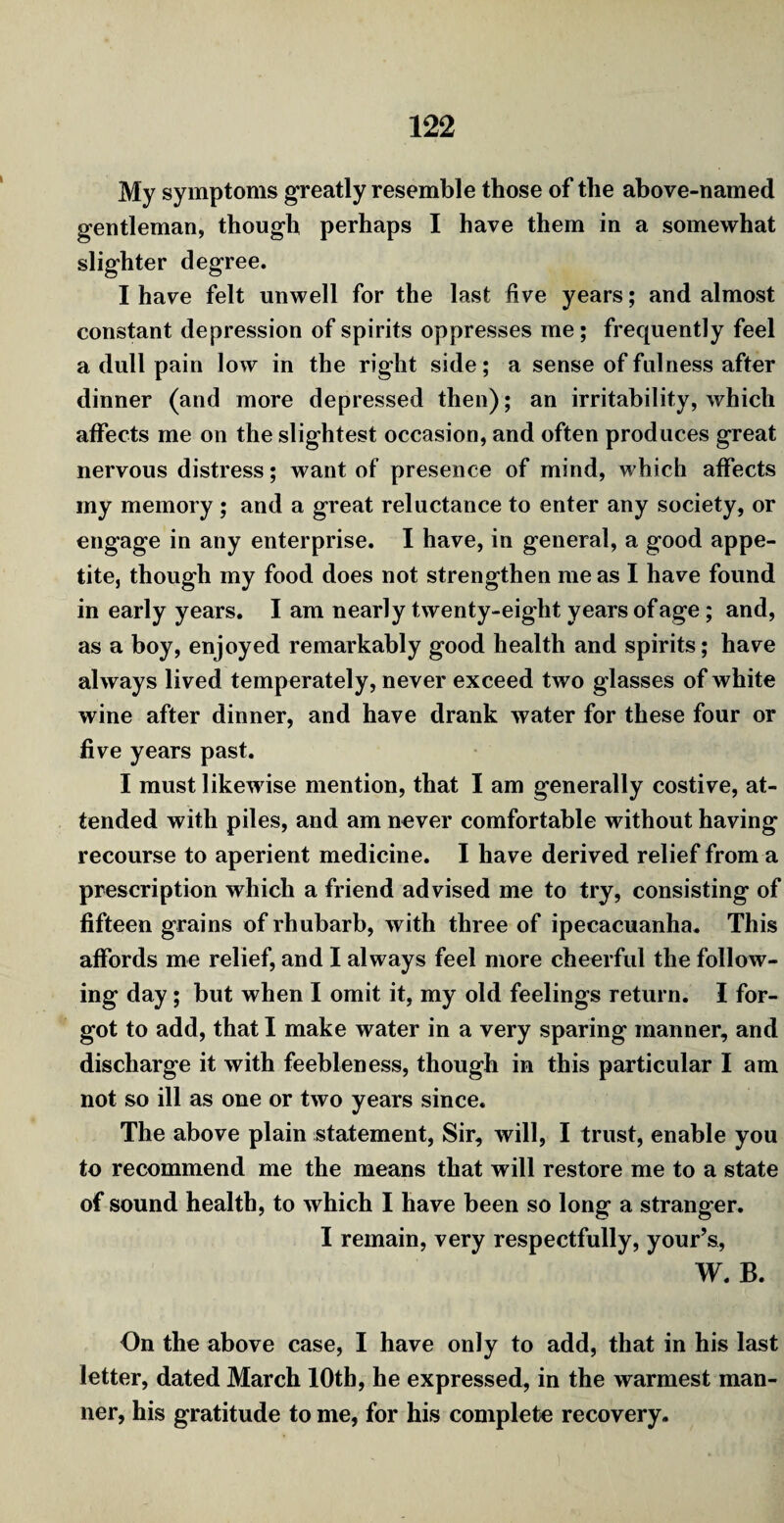 My symptoms greatly resemble those of the above-named gentleman, though perhaps I have them in a somewhat slighter degree. I have felt unwell for the last five years; and almost constant depression of spirits oppresses me ; frequently feel a dull pain low in the right side; a sense of fulness after dinner (and more depressed then); an irritability, which affects me on the slightest occasion, and often produces great nervous distress; want of presence of mind, which affects my memory; and a great reluctance to enter any society, or engage in any enterprise. I have, in general, a good appe¬ tite, though my food does not strengthen me as I have found in early years. I am nearly twenty-eight years of age; and, as a boy, enjoyed remarkably good health and spirits; have always lived temperately, never exceed two glasses of white wine after dinner, and have drank water for these four or five years past. I must likewise mention, that I am generally costive, at¬ tended with piles, and am never comfortable without having recourse to aperient medicine. I have derived relief from a prescription which a friend advised me to try, consisting of fifteen grains of rhubarb, with three of ipecacuanha. This affords me relief, and I always feel more cheerful the follow¬ ing day; but when I omit it, my old feelings return. I for¬ got to add, that I make water in a very sparing manner, and discharge it with feebleness, though in this particular I am not so ill as one or two years since. The above plain statement, Sir, will, I trust, enable you to recommend me the means that will restore me to a state of sound health, to which I have been so long a stranger. I remain, very respectfully, your’s, W. B. On the above case, I have only to add, that in his last letter, dated March 10th, he expressed, in the warmest man¬ ner, his gratitude to me, for his complete recovery.