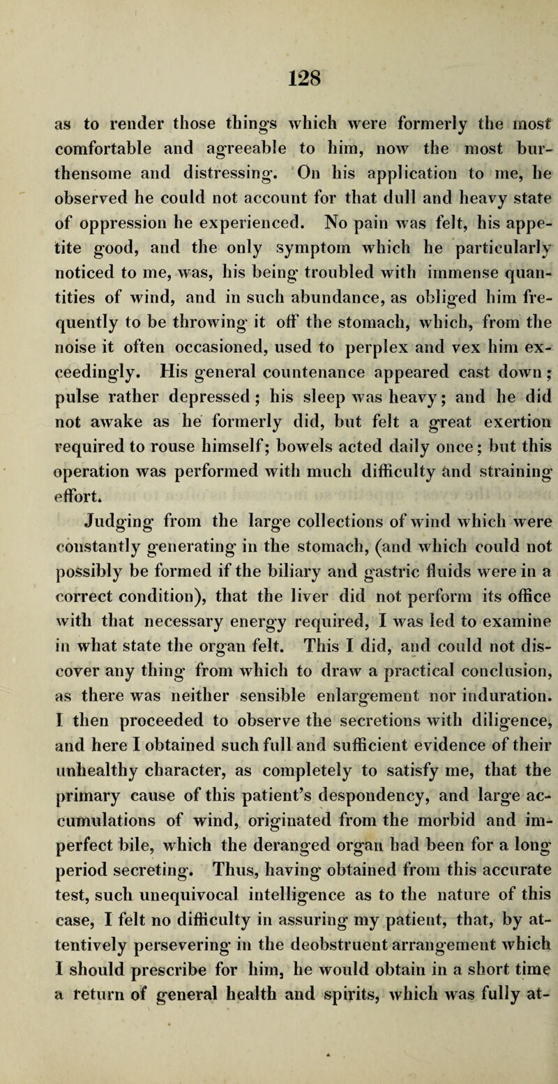 as to render those things which were formerly the most comfortable and agreeable to him, now the most bur- thensome and distressing'. On his application to me, he observed he could not account for that dull and heavy state of oppression he experienced. No pain was felt, his appe¬ tite good, and the only symptom which he particularly noticed to me, was, his being' troubled with immense quan¬ tities of wind, and in such abundance, as obliged him fre¬ quently to be throwing it off the stomach, which, from the noise it often occasioned, used to perplex and vex him ex¬ ceedingly. His general countenance appeared cast down; pulse rather depressed; his sleep was heavy; and he did not awake as lie formerly did, but felt a great exertion required to rouse himself; bowels acted daily once; but this operation was performed with much difficulty and straining effort. Judging from the large collections of wind which were constantly generating' in the stomach, (and which could not possibly be formed if the biliary and gastric fluids were in a correct condition), that the liver did not perform its office with that necessary energy required, I was led to examine in what state the organ felt. This I did, and could not dis¬ cover any thing from which to draw a practical conclusion, as there was neither sensible enlargement nor induration. I then proceeded to observe the secretions with diligence, and here I obtained such full and sufficient evidence of their unhealthy character, as completely to satisfy me, that the primary cause of this patient’s despondency, and large ac¬ cumulations of wind, originated from the morbid and im¬ perfect bile, which the deranged organ had been for a long period secreting. Thus, having obtained from this accurate test, such unequivocal intelligence as to the nature of this case, I felt no difficulty in assuring my patient, that, by at¬ tentively persevering* in the deobstruent arrangement which I should prescribe for him, he would obtain in a short time a return of general health and spirits, which was fully at-
