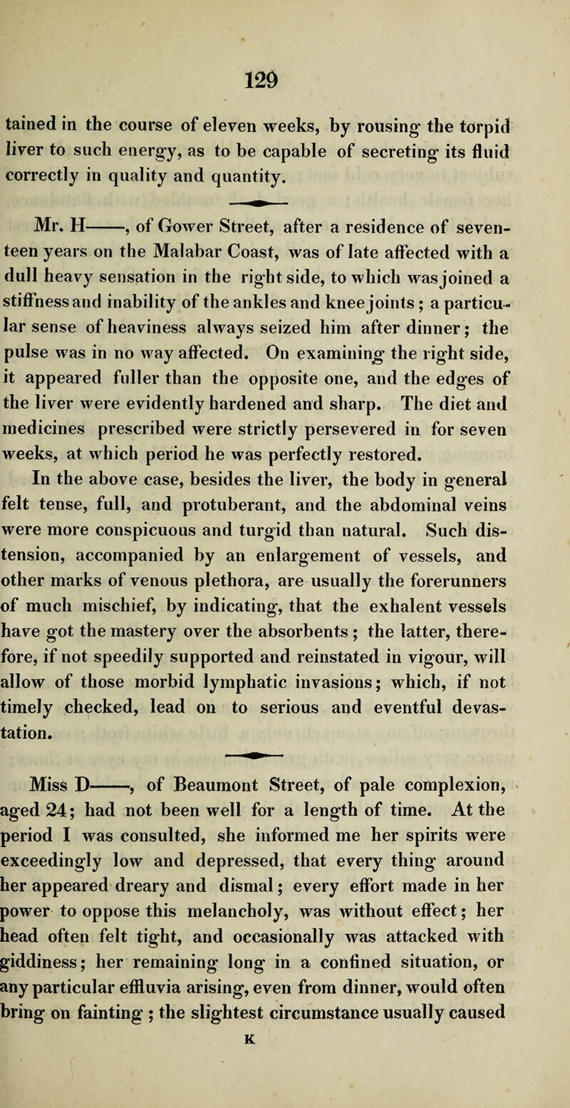 tained in the course of eleven weeks, by rousing the torpid liver to such energy, as to be capable of secreting its fluid correctly in quality and quantity. Mr. H-, of Gower Street, after a residence of seven¬ teen years on the Malabar Coast, was of late affected with a dull heavy sensation in the right side, to which wasjoined a stiffness and inability of the ankles and knee joints ; a particu¬ lar sense of heaviness always seized him after dinner; the pulse was in no way affected. On examining the right side, it appeared fuller than the opposite one, and the edges of the liver were evidently hardened and sharp. The diet and medicines prescribed were strictly persevered in for seven weeks, at which period he was perfectly restored. In the above case, besides the liver, the body in general felt tense, full, and protuberant, and the abdominal veins were more conspicuous and turgid than natural. Such dis¬ tension, accompanied by an enlargement of vessels, and other marks of venous plethora, are usually the forerunners of much mischief, by indicating, that the exhalent vessels have got the mastery over the absorbents ; the latter, there¬ fore, if not speedily supported and reinstated in vigour, will allow of those morbid lymphatic invasions; which, if not timely checked, lead on to serious and eventful devas¬ tation. Miss D-, of Beaumont Street, of pale complexion, aged 24; had not been well for a length of time. At the period I was consulted, she informed me her spirits were exceedingly low and depressed, that every thing around her appeared dreary and dismal; every effort made in her power to oppose this melancholy, was without effect; her head often felt tight, and occasionally was attacked with giddiness; her remaining long in a confined situation, or any particular effluvia arising, even from dinner, would often bring on fainting ; the slightest circumstance usually caused K