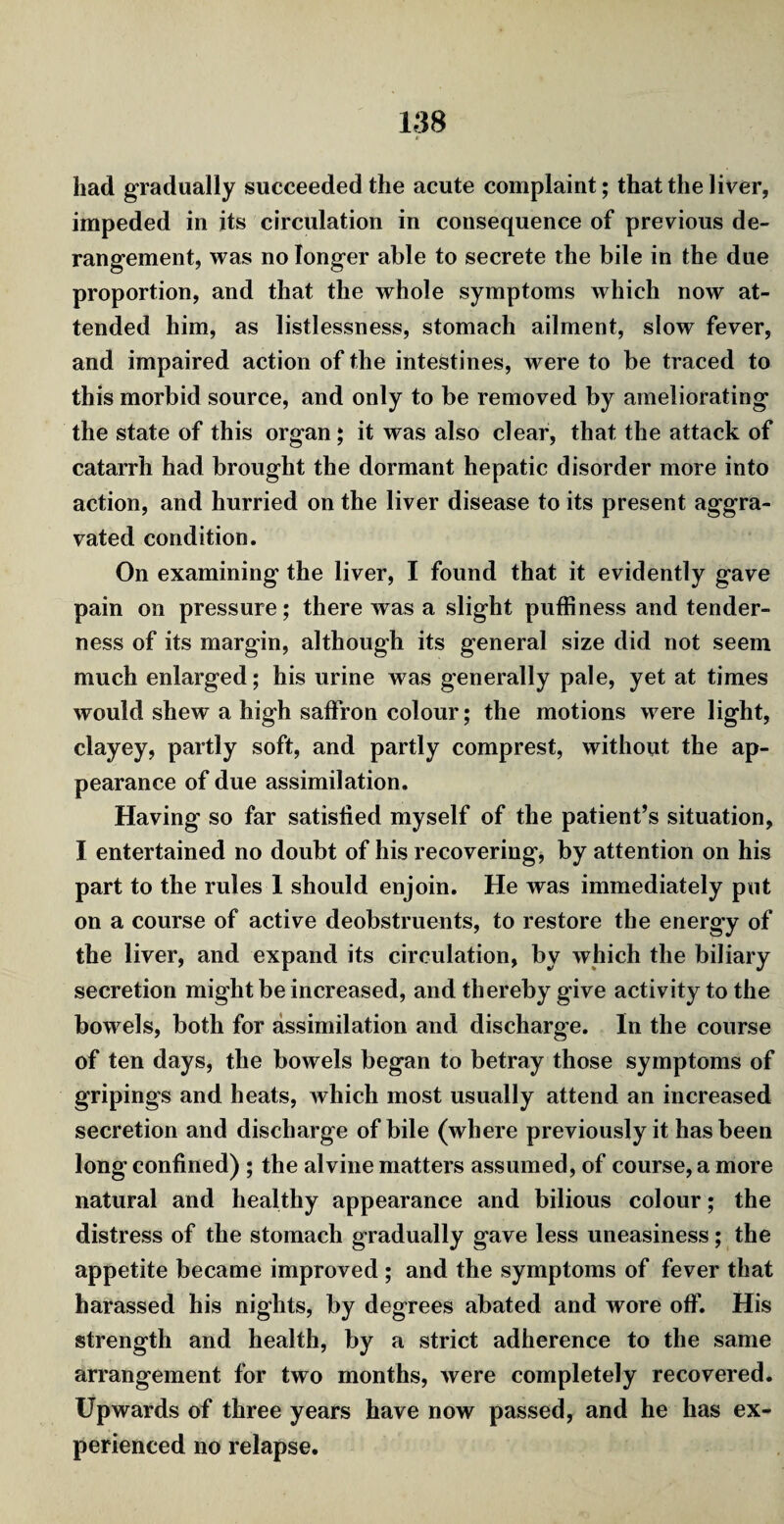 had gradually succeeded the acute complaint; that the liver, impeded in its circulation in consequence of previous de¬ rangement, was no longer able to secrete the bile in the due proportion, and that the whole symptoms which now at¬ tended him, as listlessness, stomach ailment, slow fever, and impaired action of the intestines, were to be traced to this morbid source, and only to be removed by ameliorating the state of this organ; it was also clear, that the attack of catarrh had brought the dormant hepatic disorder more into action, and hurried on the liver disease to its present aggra¬ vated condition. On examining the liver, I found that it evidently gave pain on pressure; there was a slight puffiness and tender¬ ness of its margin, although its general size did not seem much enlarged; his urine was generally pale, yet at times would shew a high saffron colour; the motions were light, clayey, partly soft, and partly comprest, without the ap¬ pearance of due assimilation. Having so far satisfied myself of the patient’s situation, I entertained no doubt of his recovering, by attention on his part to the rules I should enjoin. He was immediately put on a course of active deobstruents, to restore the energy of the liver, and expand its circulation, by which the biliary secretion might be increased, and thereby give activity to the bowels, both for assimilation and discharge. In the course of ten days, the bowels began to betray those symptoms of gripings and heats, which most usually attend an increased secretion and discharge of bile (where previously it has been long confined) ; the alvine matters assumed, of course, a more natural and healthy appearance and bilious colour; the distress of the stomach gradually gave less uneasiness; the appetite became improved ; and the symptoms of fever that harassed his nights, by degrees abated and wore off. His strength and health, by a strict adherence to the same arrangement for two months, Avere completely recovered. Upwards of three years have now passed, and he has ex¬ perienced no relapse.