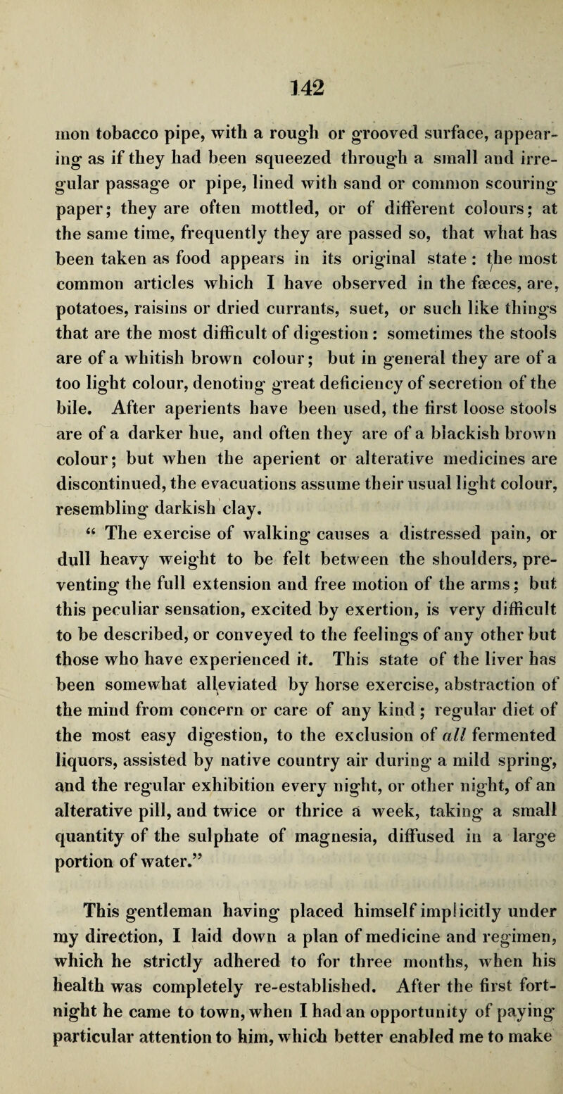 mon tobacco pipe, with a rough or grooved surface, appear¬ ing as if they had been squeezed through a small and irre¬ gular passage or pipe, lined with sand or common scouring paper; they are often mottled, or of different colours; at the same time, frequently they are passed so, that what has been taken as food appears in its original state : the most common articles which I have observed in the faeces, are, potatoes, raisins or dried currants, suet, or such like things that are the most difficult of digestion: sometimes the stools are of a whitish brown colour; but in general they are of a too light colour, denoting great deficiency of secretion of the bile. After aperients have been used, the first loose stools are of a darker hue, and often they are of a blackish brown colour; but when the aperient or alterative medicines are discontinued, the evacuations assume their usual light colour, resembling darkish clay. “ The exercise of walking causes a distressed pain, or dull heavy weight to be felt between the shoulders, pre¬ venting1 the full extension and free motion of the arms: but this peculiar sensation, excited by exertion, is very difficult to be described, or conveyed to the feelings of any other but those who have experienced it. This state of the liver has been somewhat alleviated by horse exercise, abstraction of the mind from concern or care of any kind ; regular diet of the most easy digestion, to the exclusion of all fermented liquors, assisted by native country air during a mild spring, and the regular exhibition every night, or other night, of an alterative pill, and twice or thrice a week, taking a small quantity of the sulphate of magnesia, diffused in a large portion of water.” This gentleman having placed himself implicitly under my direction, I laid down a plan of medicine and regimen, which he strictly adhered to for three months, when his health was completely re-established. After the first fort¬ night he came to town, when I had an opportunity of paying1 particular attention to him, which better enabled me to make
