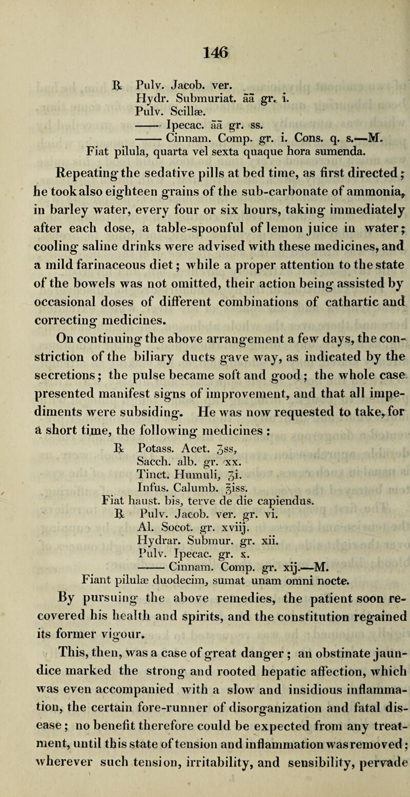 R Pulv. Jacob, ver. Hydr. Submuriat. aa gr. i. Pulv. Scillae. - Ipecac, aa gr. ss. -Cinnam. Comp. gr. i. Cons. q. s.—-M. Fiat pilula, quarta vel sexta quaque hora sumenda. Repeating the sedative pills at bed time, as first directed; he took also eighteen grains of the sub-carbonate of ammonia* in barley water, every four or six hours, taking immediately after each dose, a table-spoonful of lemon juice in water; cooling' saline drinks were advised with these medicines, and a mild farinaceous diet; while a proper attention to the state of the bowels was not omitted, their action being assisted by occasional doses of different combinations of cathartic and correcting medicines. On continuing the above arrangement a few days, the con¬ striction of the biliary ducts gave way, as indicated by the secretions; the pulse became soft and good; the whole case presented manifest signs of improvement, and that all impe¬ diments were subsiding. He was now requested to take, for a short time, the following medicines : R Potass. Acet. 3SS> Sacch. alb. gr. xx. Tinct. Humid i, 3i* Infus. Calumb. §iss. Fiat haust. bis, terve de die capiendus. R Pulv. Jacob, ver. gr. vi. Al. Socot. gr. xviij. Hydrar. Submur. gr. xii. Pulv. Ipecac, gr. x. -Cinnam. Comp. gr. xij.—M. Fiant pilulae duodecim, sumat unam omni nocte. By pursuing the above remedies, the patient soon re¬ covered his health and spirits, and the constitution regained its former vigour. This, then, was a case of great danger ; an obstinate jaun¬ dice marked the strong and rooted hepatic affection, which was even accompanied with a slow and insidious inflamma¬ tion, the certain fore-runner of disorganization and fatal dis¬ ease ; no benefit therefore could be expected from any treat¬ ment, until this state of tension and inflammation was removed; wherever such tension, irritability, and sensibility, pervade