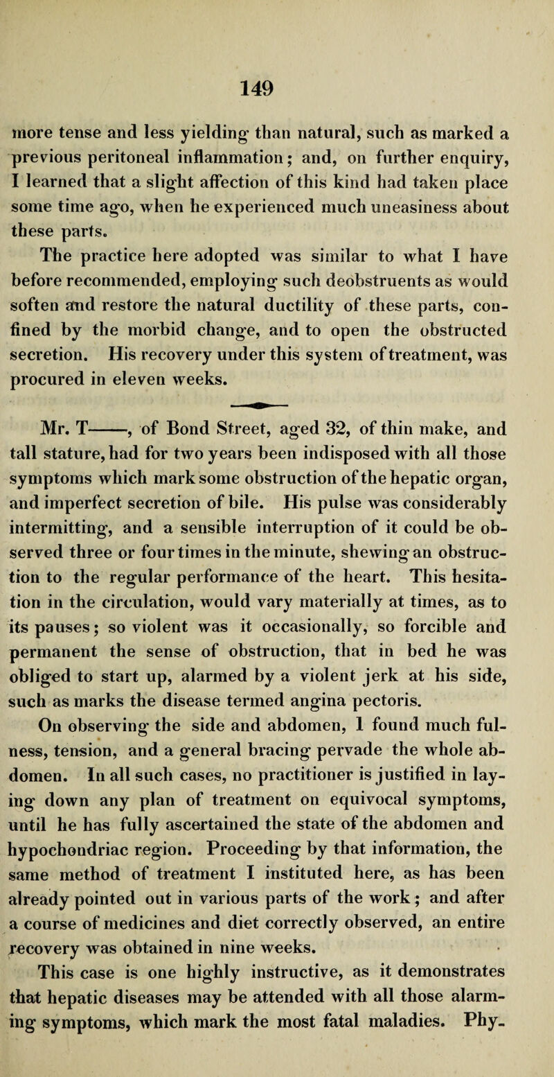 more tense and less yielding than natural, such as marked a previous peritoneal inflammation; and, on further enquiry, I learned that a slight affection of this kind had taken place some time ago, when he experienced much uneasiness about these parts. The practice here adopted was similar to what I have before recommended, employing such deobstruents as would soften and restore the natural ductility of these parts, con¬ fined by the morbid change, and to open the obstructed secretion. His recovery under this system of treatment, was procured in eleven weeks. Mr. T-, of Bond Street, aged 32, of thin make, and tall stature, had for two years been indisposed with all those symptoms which mark some obstruction of the hepatic organ, and imperfect secretion of bile. His pulse was considerably intermitting, and a sensible interruption of it could be ob¬ served three or four times in the minute, shewing an obstruc¬ tion to the regular performance of the heart. This hesita¬ tion in the circulation, would vary materially at times, as to its pauses; so violent was it occasionally, so forcible and permanent the sense of obstruction, that in bed he was obliged to start up, alarmed by a violent jerk at his side, such as marks the disease termed angina pectoris. On observing' the side and abdomen, 1 found much ful¬ ness, tension, and a general bracing pervade the whole ab¬ domen. In all such cases, no practitioner is justified in lay¬ ing down any plan of treatment on equivocal symptoms, until he has fully ascertained the state of the abdomen and hypochondriac region. Proceeding by that information, the same method of treatment I instituted here, as has been already pointed out in various parts of the work; and after a course of medicines and diet correctly observed, an entire recovery was obtained in nine weeks. This case is one highly instructive, as it demonstrates that hepatic diseases may be attended with all those alarm¬ ing symptoms, which mark the most fatal maladies. Phy_