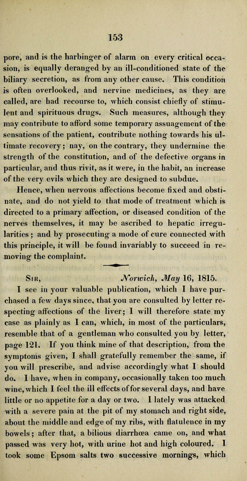 pore, and is the harbinger of alarm on every critical occa¬ sion, is equally deranged by an ill-conditioned state of the biliary secretion, as from any other cause. This condition is often overlooked, and nervine medicines, as they are called, are had recourse to, which consist chiefly of stimu- lent and spirituous drugs. Such measures, although they may contribute to afford some temporary assuagement of the sensations of the patient, contribute nothing towards his ul¬ timate recovery; nay, on the contrary, they undermine the strength of the constitution, and of the defective organs in particular, and thus rivit, as it were, in the habit, an increase of the very evils which they are designed to subdue. Hence, when nervous affections become fixed and obsti¬ nate, and do not yield to that mode of treatment which is directed to a primary affection, or diseased condition of the nerves themselves, it may be ascribed to hepatic irregu¬ larities ; and by prosecuting a mode of cure connected with this principle, it will be found invariably to succeed in re¬ moving the complaint. Sir, Norwich, May 16, 1815. I see in your valuable publication, which I have pur¬ chased a few days since, that you are consulted by letter re¬ specting affections of the liver; I will therefore state my case as plainly as I can, which, in most of the particulars, resemble that of a gentleman who consulted you by letter, page 121. If you think mine of that description, from the symptoms given, I shall gratefully remember the same, if you will prescribe, and advise accordingly what I should do. I have, when in company, occasionally taken too much wine, which I feel the ill effects of for several days, and have little or no appetite for a day or two. I lately was attacked with a severe pain at the pit of my stomach and right side, about the middle and edge of my ribs, with flatulence in my bowels; after that, a bilious diarrhoea came on, and what passed was very hot, with urine hot and high coloured. I took some Epsom salts two successive mornings, which