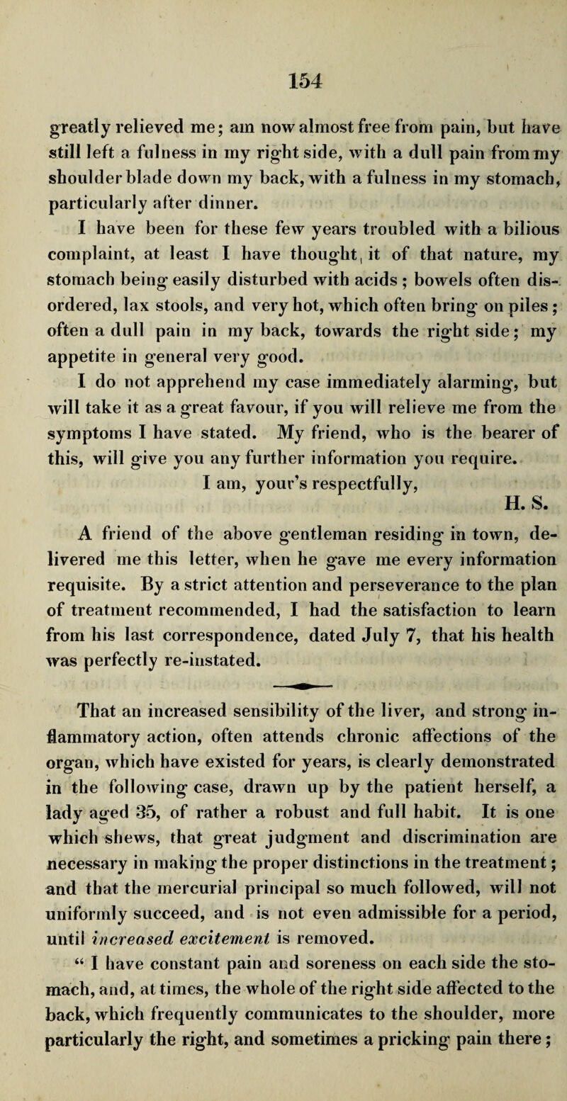 l greatly relieved me; am now almost free from pain, but have still left a fulness in my right side, with a dull pain from my shoulder blade down my back, with a fulness in my stomach, particularly after dinner. I have been for these few years troubled with a bilious complaint, at least I have thought, it of that nature, my stomach being easily disturbed with acids ; bowels often dis¬ ordered, lax stools, and very hot, which often bring on piles ; often a dull pain in my back, towards the right side; my appetite in general very good. I do not apprehend my case immediately alarming, but will take it as a great favour, if you will relieve me from the symptoms I have stated. My friend, who is the bearer of this, will give you any further information you require. I am, your’s respectfully, H. S. A friend of the above gentleman residing in town, de¬ livered me this letter, when he gave me every information requisite. By a strict attention and perseverance to the plan of treatment recommended, I had the satisfaction to learn from his last correspondence, dated July 7, that his health was perfectly re-instated. That an increased sensibility of the liver, and strong* in¬ flammatory action, often attends chronic affections of the organ, which have existed for years, is clearly demonstrated in the following case, drawn up by the patient herself, a lady aged 35, of rather a robust and full habit. It is one which shews, that great judgment and discrimination are necessary in making the proper distinctions in the treatment; and that the mercurial principal so much followed, will not uniformly succeed, and is not even admissible for a period, until increased excitement is removed. “ I have constant pain and soreness on each side the sto¬ mach, and, at times, the whole of the right side affected to the back, which frequently communicates to the shoulder, more particularly the right, and sometimes a pricking pain there;