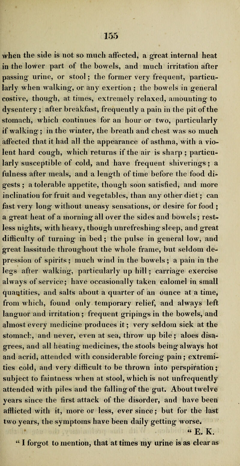 when the side is not so much affected, a great internal heat in the lower part of the bowels, and much irritation after passing urine, or stool; the former very frequent, particu¬ larly when walking, or any exertion; the bowels in general costive, though, at times, extremely relaxed, amounting to dysentery; after breakfast, frequently a pain in the pit of the stomach, which continues for an hour or two, particularly if walking; in the winter, the breath and chest was so much affected that it had all the appearance of asthma, with a vio¬ lent hard cough, which returns if the air is sharp ; particu¬ larly susceptible of cold, and have frequent shiverings; a fulness after meals, and a length of time before the food di¬ gests ; a tolerable appetite, though soon satisfied, and more inclination for fruit and vegetables, than any other diet; can fast very long without uneasy sensations, or desire for food ; a great heat of a morning all over the sides and bowels; rest¬ less nights, with heavy, though unrefreshing sleep, and great difficulty of turning' in bed; the pulse in general low, and great lassitude throughout the whole frame, but seldom de¬ pression of spirits ; much wind in the bowels ; a pain in the legs after walking, particularly up hill; carriage exercise always of service; have occasionally taken calomel in small quantities, and salts about a quarter of an ounce at a time, from which, found only temporary relief, and always left languor and irritation; frequent gripings in the bowels, and almost every medicine produces it; very seldom sick at the stomach, and never, even at sea, throw up bile; aloes disa¬ grees, and all heating medicines, the stools being always hot and acrid, attended with considerable forcing pain; extremi¬ ties cold, and very difficult to be thrown into perspiration; subject to faintness when at stool, which is not unfrequently attended with piles and the falling of the gut. About twelve years since the first attack of the disorder, and have been afflicted with it, more or less, ever since; but for the last two years, the symptoms have been daily getting worse. “ E. K. “ I forgot to mention, that at times my urine is as clear as