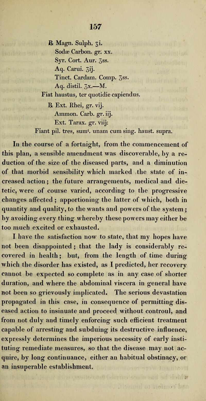 ft Magn. Sulph. 3 k Sodae Carbon, gr. xx. Syr. Cort. Aur. 3ss. Aq. Carui. 3ij* Tinct. Cardam. Comp. 3ss. Aq. distil. 3*.—M. Fiat haustus, ter quotidie capiendus. ft Ext. Rhei, gr. vij. Ammon. Carb. gr. iij. Ext. Tarax. gr. viij: Fiant pil. tres, sum1, unam cum sing, haust. supra. In the course of a fortnight, from the commencement of this plan, a sensible amendment was discoverable, by a re¬ duction of the size of the diseased parts, and a diminution of that morbid sensibility which marked the state of in¬ creased action; the future arrangements, medical and die¬ tetic, were of course varied, according to the progressive changes affected ; apportioning the latter of which, both in quantity and quality, to the wants and powers of the system; by avoiding every thing whereby these powers may either be too much excited or exhausted. I have the satisfaction now to state, that my hopes have not been disappointed ; that the lady is considerably re¬ covered in health; but, from the length of time during which the disorder has existed, as I predicted, her recovery cannot be expected so complete as in any case of shorter duration, and where the abdominal viscera in general have not been so grievously implicated. The serious devastation propagated in this case, in consequence of permitting dis¬ eased action to insinuate and proceed without controul, and from not duly and timely enforcing such efficient treatment capable of arresting and subduing its destructive influence, expressly determines the imperious necessity of early insti¬ tuting remediate measures, so that the disease may not ac¬ quire, by long continuance, either an habitual obstinacy, or an insuperable establishment.