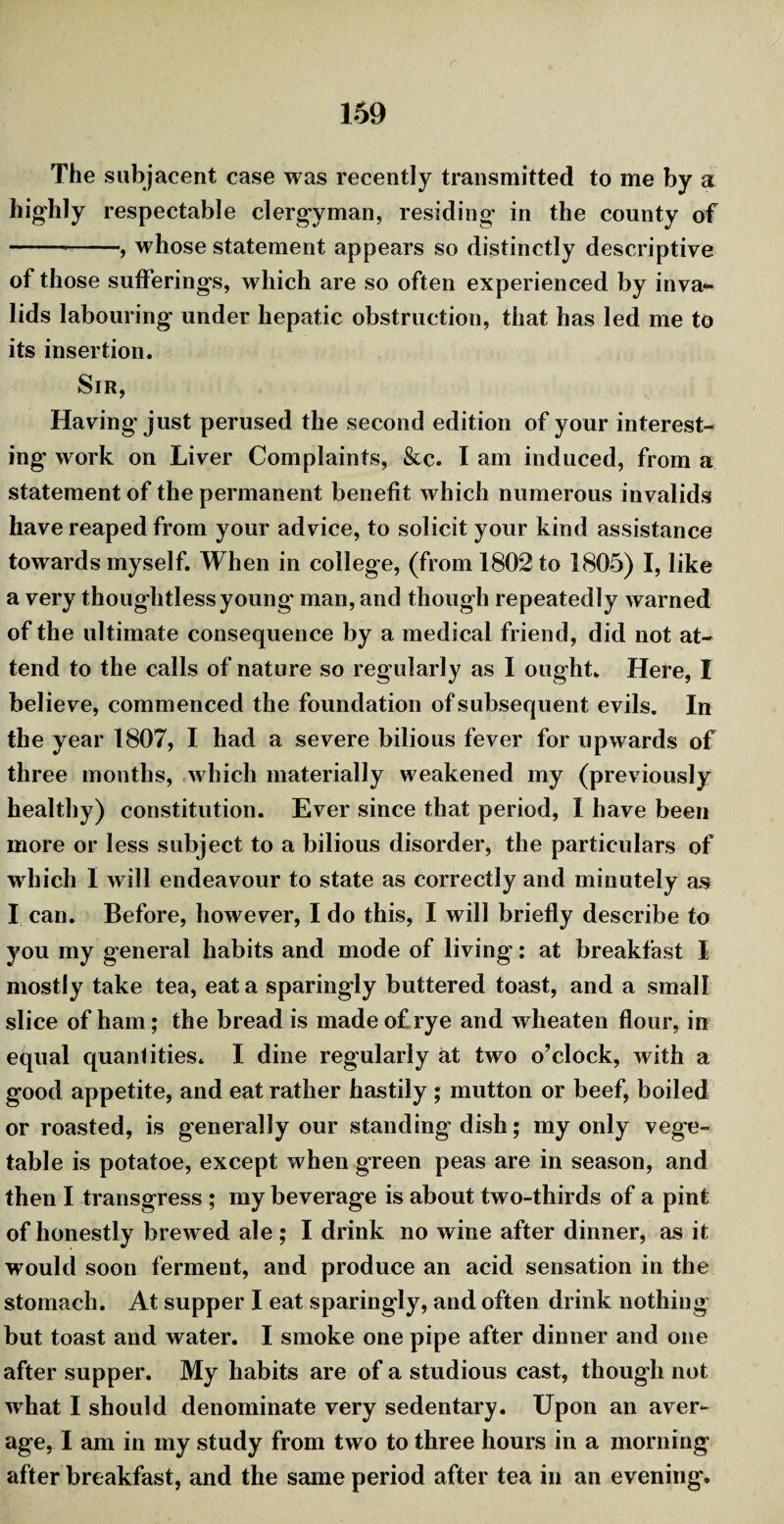 The subjacent case was recently transmitted to me by a highly respectable clergyman, residing’ in the county of --, whose statement appears so distinctly descriptive of those sufferings, which are so often experienced by inva¬ lids labouring under hepatic obstruction, that has led me to its insertion. Sir, Having'just perused the second edition of your interest¬ ing work on Liver Complaints, &c. I am induced, from a statement of the permanent benefit which numerous invalids have reaped from your advice, to solicit your kind assistance towards myself. When in college, (from 1802 to 1805) I, like a very thoughtless young man, and though repeatedly warned of the ultimate consequence by a medical friend, did not at¬ tend to the calls of nature so regularly as I ought. Here, I believe, commenced the foundation of subsequent evils. In the year 1807, I had a severe bilious fever for upwards of three months, which materially weakened my (previously healthy) constitution. Ever since that period, I have been more or less subject to a bilious disorder, the particulars of which I will endeavour to state as correctly and minutely as I can. Before, however, I do this, I will briefly describe to you my general habits and mode of living: at breakfast I mostly take tea, eat a sparingly buttered toast, and a small slice of ham; the bread is made of rye and wheaten flour, in equal quantities. I dine regularly at two o’clock, with a good appetite, and eat rather hastily ; mutton or beef, boiled or roasted, is generally our standing dish; my only vege¬ table is potatoe, except when green peas are in season, and then I transgress ; my beverage is about two-thirds of a pint of honestly brewed ale; I drink no wine after dinner, as it would soon ferment, and produce an acid sensation in the stomach. At supper I eat sparingly, and often drink nothing but toast and water. I smoke one pipe after dinner and one after supper. My habits are of a studious cast, though not what I should denominate very sedentary. Upon an aver¬ age, I am in my study from two to three hours in a morning after breakfast, and the same period after tea in an evening.