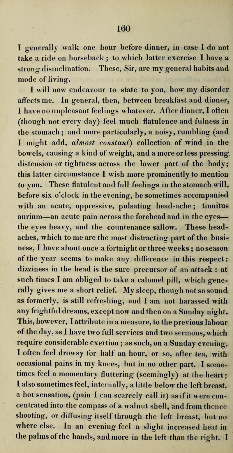 I generally walk one hour before dinner, in case I do not take a ride on horseback ; to which latter exercise I have a strong disinclination. These, Sir, are my general habits and mode of living. I will now endeavour to state to you, how my disorder affects me. In general, then, between breakfast and dinner, I have no unpleasant feelings whatever. After dinner, I often (though not every day) feel much flatulence and fulness in the stomach; and more particularly, a noisy, rumbling (and I might add, almost constant) collection of wind in the bowels, causing a kind of weight, and a more or less pressing distension or tightness across the lower part of the body; this latter circumstance I wish more prominently to mention to you. These flatulent and full feelings in the stomach will, before six o’clock in the evening, be sometimes accompanied with an acute, oppressive, pulsating head-ache; tinnitus aurium—an acute pain across the forehead and in the eyes— the eyes heavy, and the countenance sallow. These head¬ aches, which to me are the most distracting part of the busi¬ ness, I have about once a fortnight or three w eeks ; no season of the year seems to make any difference in this respect: dizziness in the head is the sure precursor of an attack : at such times I am obliged to take a calomel pill, which gene¬ rally gives me a short relief. My sleep, though not so sound as formerly, is still refreshing, and I am not harassed with any frightful dreams, except now and then on a Sunday night. This, however, I attribute in a measure, to the previous labour of the day, as I have two full services and two sermons, which require considerable exertion; as such, on a Sunday evening', I often feel drowsy for half an hour, or so, after tea, with occasional pains in my knees, but in no other part. I some¬ times feel a momentary fluttering (seemingly) at the heart; I also sometimes feel, internally, a little below the left breast, a hot sensation, (pain I can scarcely call it) as if it were con¬ centrated into the compass of a walnut shell, and from thence shooting, or diffusing itself through the left breast, but no where else. In an evening feel a slight increased heat in the palms of the hands, and more in the left than the right. I