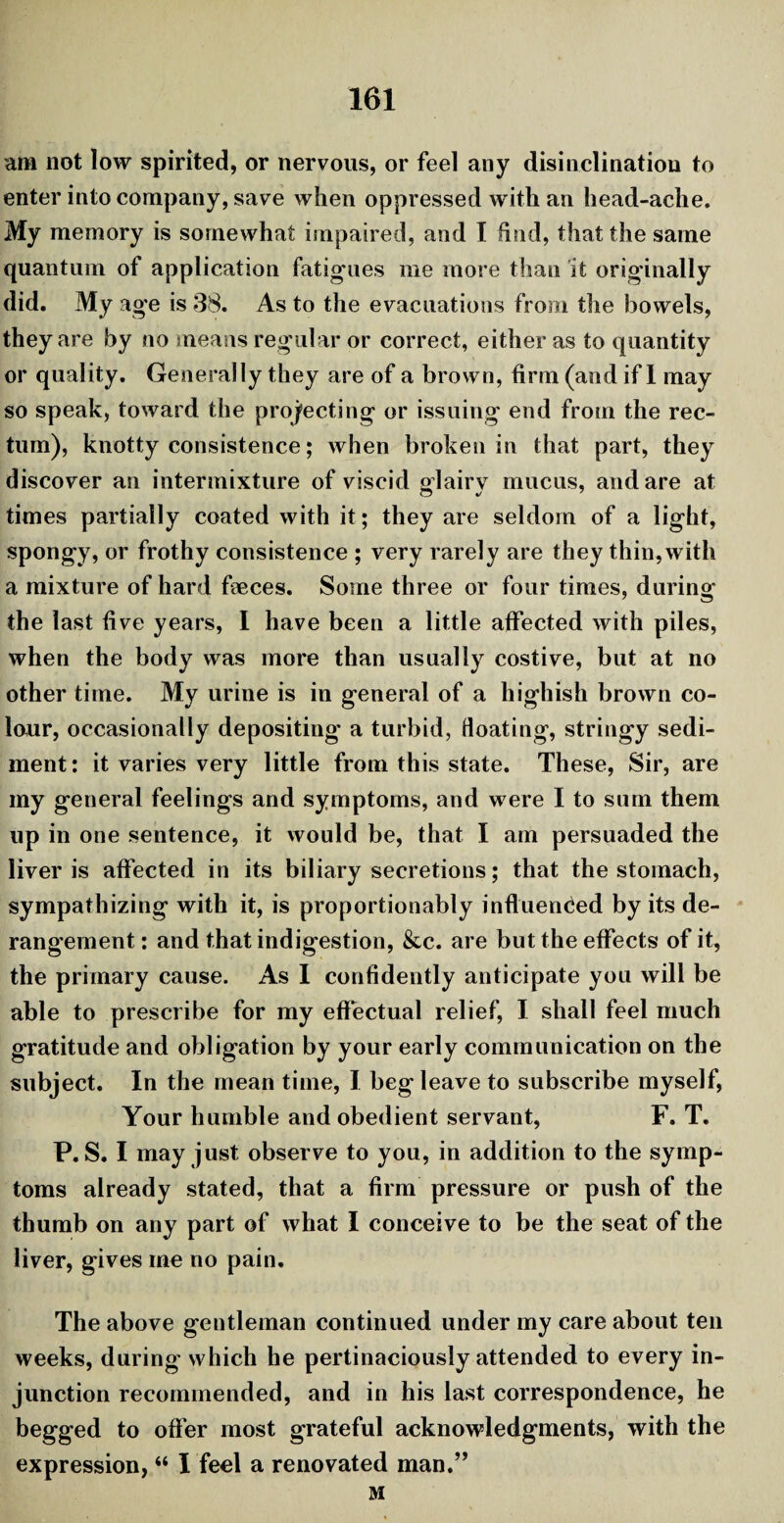 ana not low spirited, or nervous, or feel any disinclination to enter into company, save when oppressed with an head-ache. My memory is somewhat impaired, and I find, that the same quantum of application fatigues me more than it originally did. My age is 38. As to the evacuations from the bowels, they are by no means regular or correct, either as to quantity or quality. Generally they are of a brown, firm (and if 1 may so speak, toward the projecting or issuing end from the rec¬ tum), knotty consistence; when broken in that part, they discover an intermixture of viscid glairy mucus, and are at times partially coated with it; they are seldom of a light, spongy, or frothy consistence ; very rarely are they thin, with a mixture of hard faeces. Some three or four times, during the last five years, I have been a little affected with piles, when the body was more than usually costive, but at no other time. My urine is in general of a highish brown co¬ lour, occasionally depositing' a turbid, floating, stringy sedi¬ ment : it varies very little from this state. These, Sir, are my general feelings and symptoms, and were I to sum them up in one sentence, it would be, that I am persuaded the liver is affected in its biliary secretions; that the stomach, sympathizing with it, is proportionably influenced by its de¬ rangement : and that indigestion, &c. are but the effects of it, the primary cause. As I confidently anticipate you will be able to prescribe for my effectual relief, I shall feel much gratitude and obligation by your early communication on the subject. In the mean time, I beg leave to subscribe myself, Your humble and obedient servant, F. T. P. S. I may just observe to you, in addition to the symp¬ toms already stated, that a firm pressure or push of the thumb on any part of what I conceive to be the seat of the liver, gives me no pain. The above gentleman continued under my care about ten weeks, during' which he pertinaciously attended to every in¬ junction recommended, and in his last correspondence, he begged to offer most grateful acknowledgments, with the expression, “ I feel a renovated man.” M