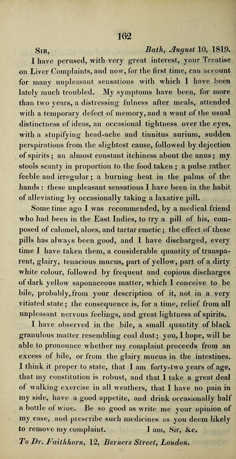 Sir, Bath, August 10, 1819. I have perused, with very great interest, your Treatise on Liver Complaints, and now, for the first time, can account for many unpleasant sensations with which I have been lately much troubled. My symptoms have been, for more than two years, a distressing fulness after meals, attended with a temporary defect of memory, and a want of the usual distinctness of ideas, an occasional tightness over the eyes, with a stupifying head-ache and tinnitus aurium, sudden perspirations from the slightest cause, followed by dejection of spirits ; an almost constant itchiness about the anus; my stools scanty in proportion to the food taken ; a pulse rather feeble and irregular; a burning heat in the palms of the hands : these unpleasant sensations I have been in the habit of alleviating by occasionally taking a laxative pill. Some time ago I was recommended, by a medical friend who had been in the East Indies, to try a pill of his, com¬ posed of calomel, aloes, and tartar emetic; the effect of these pills has always been good, and 1 have discharged, every time I have taken them, a considerable quantity of transpa¬ rent, glairy, tenacious mucus, part of yellow, part of a dirty white colour, followed by frequent and copious discharges of dark yellow saponaceous matter, which I conceive to be bile, probably,from your description of it, not in a very vitiated state; the consequence is, for a time, relief from all unpleasant nervous feelings, and great lightness of spirits. I have observed in the bile, a small quantity of black granulous matter resembling coal dust; you, I hope, will be able to pronounce whether my complaint proceeds from an excess of bile, or from the glairy mucus in the intestines. I think it proper to state, that I am forty-two years of age, that my constitution is robust, and that I take a great deal of walking exercise in all weathers, that I have no pain in my side, have a good appetite, and drink occasionally half a bottle of wine. Be so good as write me your opinion of my case, and prescribe such medicines as you deem likely to remove my complaint. I am, Sir, &c. To Dr, Faithhorn, 12, Berners Street, London.