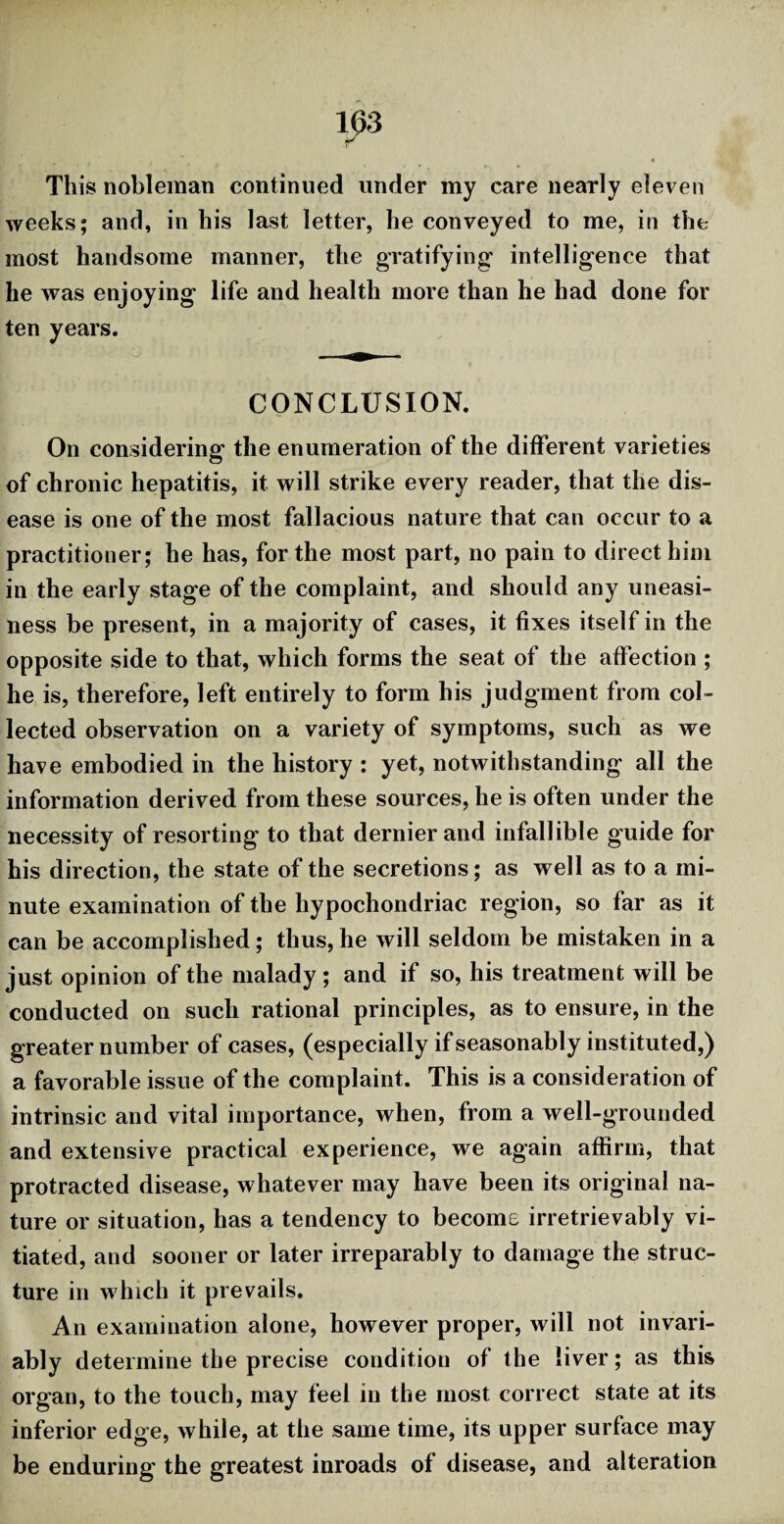 This nobleman continued under my care nearly eleven weeks; and, in his last letter, he conveyed to me, in the most handsome manner, the gratifying- intelligence that he was enjoying life and health more than he had done for ten years. CONCLUSION. On considering the enumeration of the different varieties of chronic hepatitis, it will strike every reader, that the dis¬ ease is one of the most fallacious nature that can occur to a practitioner; he has, for the most part, no pain to direct him in the early stage of the complaint, and should any uneasi¬ ness be present, in a majority of cases, it fixes itself in the opposite side to that, which forms the seat of the affection ; he is, therefore, left entirely to form his judgment from col¬ lected observation on a variety of symptoms, such as we have embodied in the history : yet, notwithstanding all the information derived from these sources, he is often under the necessity of resorting to that dernier and infallible guide for his direction, the state of the secretions; as well as to a mi¬ nute examination of the hypochondriac region, so far as it can be accomplished; thus, he will seldom be mistaken in a just opinion of the malady; and if so, his treatment will be conducted on such rational principles, as to ensure, in the greater number of cases, (especially if seasonably instituted,) a favorable issue of the complaint. This is a consideration of intrinsic and vital importance, when, from a well-grounded and extensive practical experience, we again affirm, that protracted disease, whatever may have been its original na¬ ture or situation, has a tendency to become irretrievably vi¬ tiated, and sooner or later irreparably to damage the struc¬ ture in which it prevails. An examination alone, however proper, will not invari¬ ably determine the precise condition of the liver; as this organ, to the touch, may feel in the most correct state at its inferior edge, while, at the same time, its upper surface may be enduring the greatest inroads of disease, and alteration