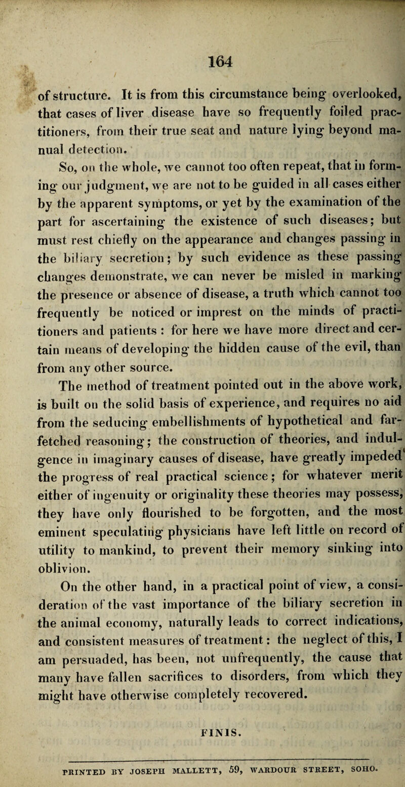 of structure. It is from this circumstance being overlooked, that cases of liver disease have so frequently foiled prac¬ titioners, from their true seat and nature lying beyond ma¬ nual detection. So, on the whole, we cannot too often repeat, that in form¬ ing our judgment, we are not to be guided in all cases either by the apparent symptoms, or yet by the examination of the part for ascertaining the existence of such diseases; but must rest chiefly on the appearance and changes passing in the biliary secretion; by such evidence as these passing changes demonstrate, we can never be misled in marking the presence or absence of disease, a truth which cannot too frequently be noticed or imprest on the minds of practi¬ tioners and patients : for here we have more direct and cer¬ tain means of developing the hidden cause of the evil, than from anv other source. The method of treatment pointed out in the above work, is built on the solid basis of experience, and requires no aid from the seducing embellishments of hypothetical and far¬ fetched reasoning; the construction of theories, and indul¬ gence in imaginary causes of disease, have greatly impeded the progress of real practical science; for whatever merit either of ingenuity or originality these theories may possess, they have only flourished to be forgotten, and the most eminent speculating physicians have left little on record of utility to mankind, to prevent their memory sinking into oblivion. On the other hand, in a practical point of view, a consi¬ deration of the vast importance of the biliary secretion in the animal economy, naturally leads to correct indications, and consistent measures of treatment: the neglect of this, I am persuaded, has been, not unfrequently, the cause that many have fallen sacrifices to disorders, from rvhich they might have otherwise completely recovered. FINIS. PRINTED BY JOSEPH MALLETT, 59, WARDOUR STREET, SOHO.