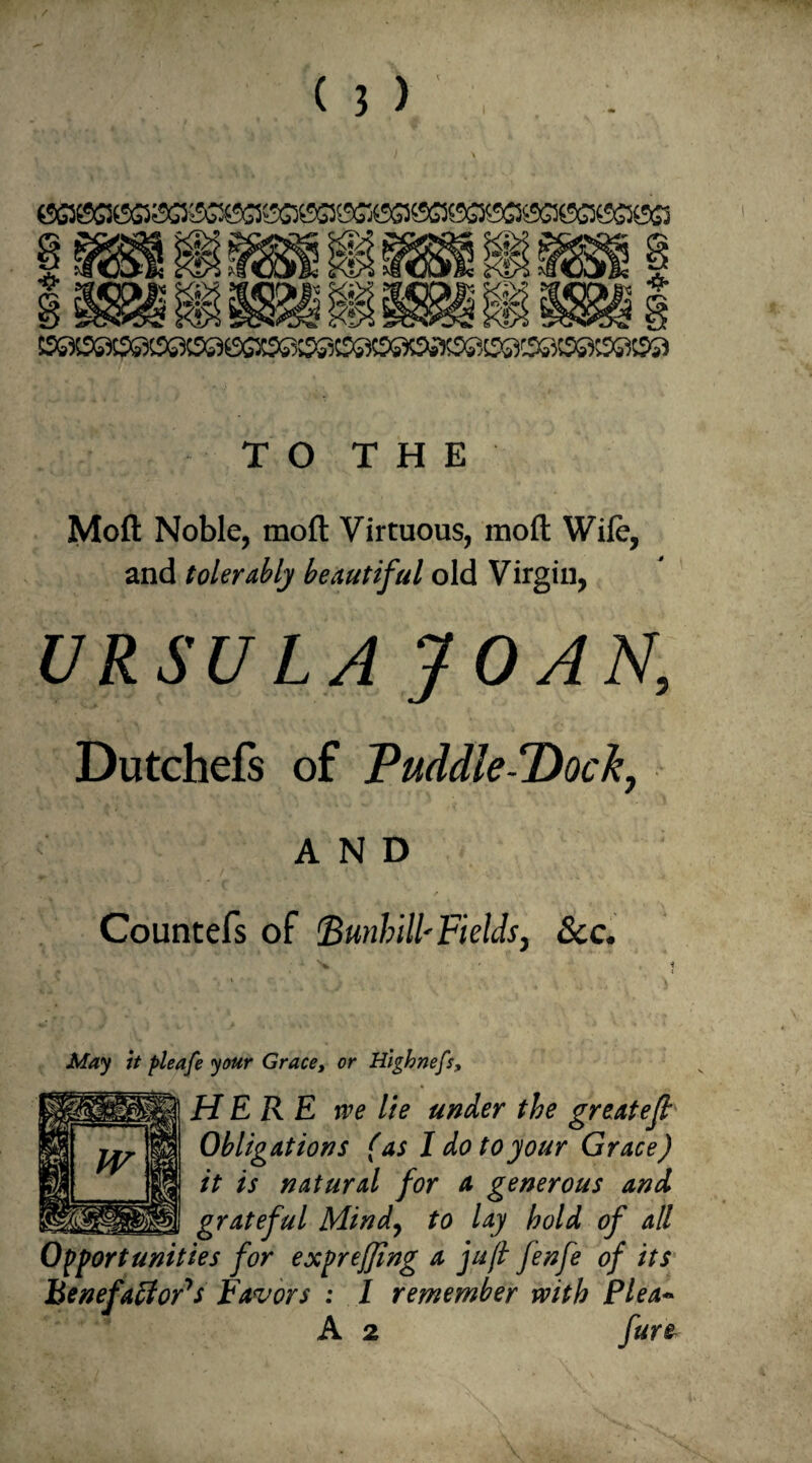 I TO THE Molt Noble, moll; Virtuous, mod Wile, and tolerably beautiful old Virgin, URSULA JOAN, Dutchefs of Puddle-Dock, AND Countefs of Bunhill'Fields, See. May it pleafe your Grace, or Highnefs, HERE rve lie under the greatejt Obligations (as I do to your Grace) it is natural for a generous and grateful Mind, to lay hold of all Opportunities for expreffing a juft fenfe of its Benefaffords Favors : I remember with Plea- A 2 fur&