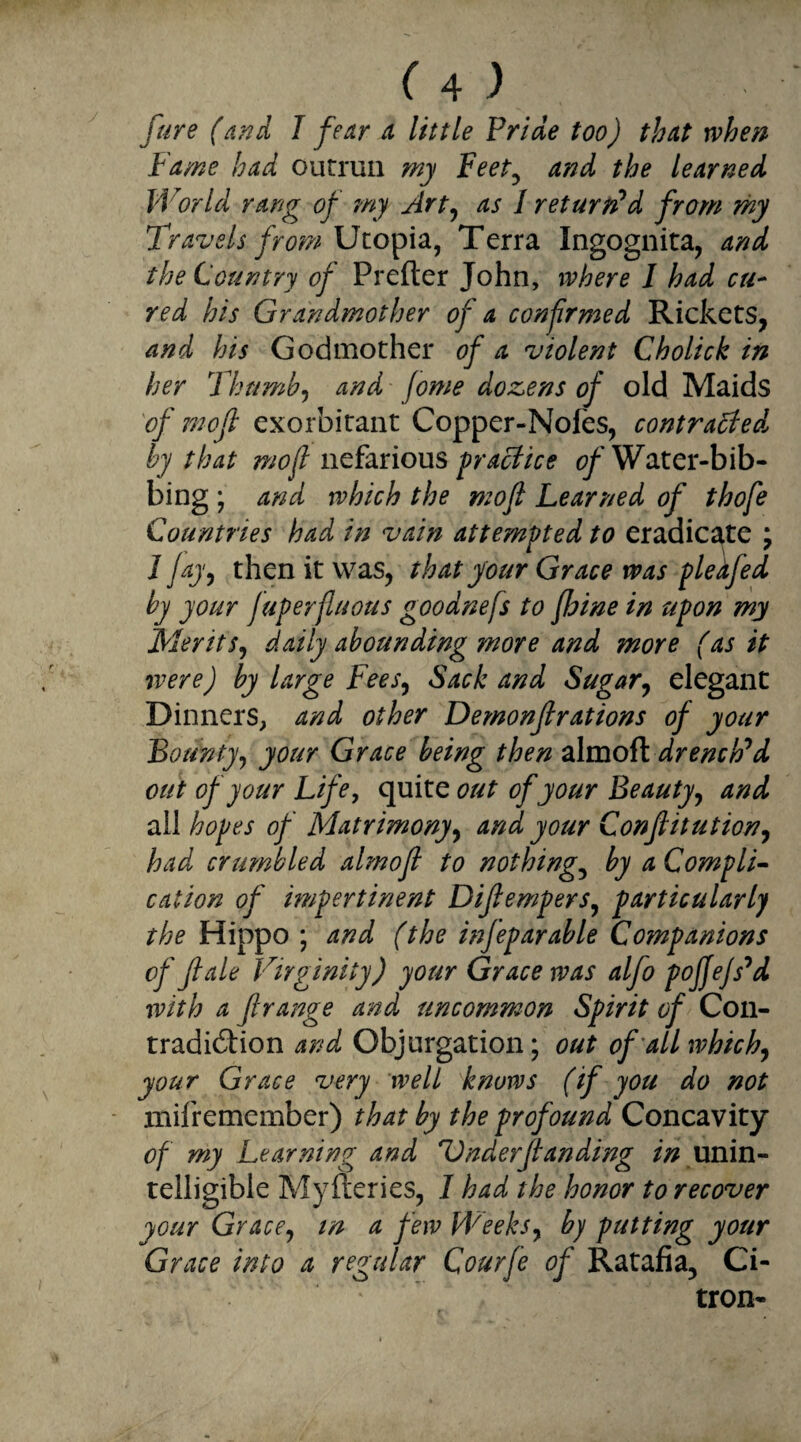 (a) fare (and I fear a little Pride too) that when Fame had outrun my Feet, and the learned World rang of my Art, as I returned from my Travels from Utopia, Terra Ingognita, and the Country of Prefter John, where I had cu¬ red his Grandmother of a confrmed Rickets, and his Godmother of a violent Cholick in her Thumb, and Jome dozens of old Maids of mofi exorbitant Copper-Nofes, contracted by that mo ft nefarious practice Water-bib- bing; and which the mofi Learned of thofe Countries had in vain attempted to eradicate ; 1 fay, then it was, that your Grace was pledfed by your fuperfiuous goodnefs to fhine in upon my Merits, daily abounding more and more (as it were) by large Fees, Sack and Sugar, elegant Dinners, and other Demonfirations of your Bounty, your Grace being then almoft drencFd out of your Life, quite out of your Beauty, and all hopes of Matrimony, and your Confiitution, had crumbled almoft to nothings by a Compli¬ cation of impertinent Difiempers, particularly the Hippo ; and (the infeparable Companions of ft ale Virginity) your Grace was alfo poffefs^d with a flrange and uncommon Spirit of Con¬ tradiction and Objurgation; out of all which, your Grace very well knows (if you do not mifremember) that by the profound Concavity of my Learning and Under[tanding in unin¬ telligible Myfteries, I had the honor to recover your Grace, in a few Weeks, by putting your Grace into a regular Qourfe of Ratafia, Ci¬ tron-