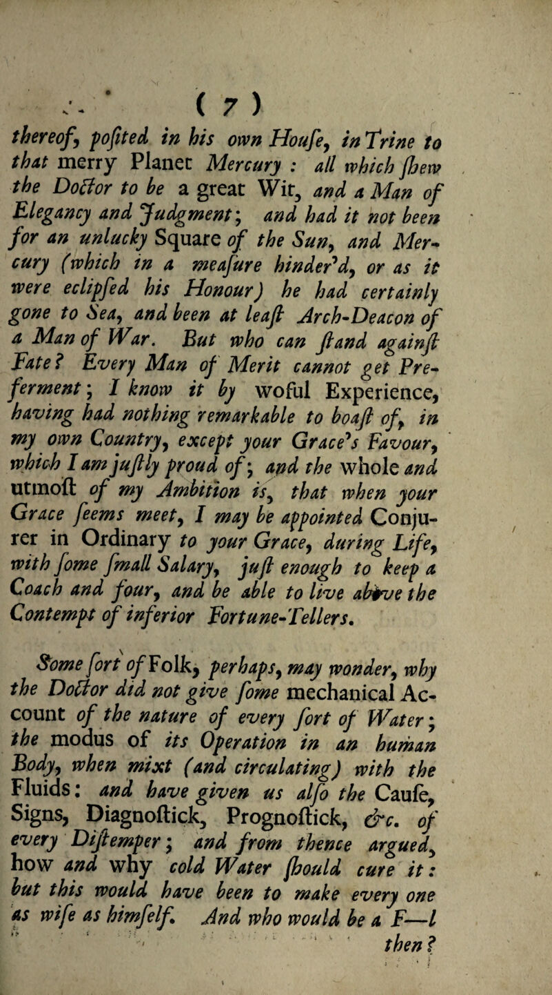 thereof \ poftted in his own Houfe, in Trine to that merry Planer Mercury : all which {hew the Dotfor to be a great Wit, and a Man of Elegancy and Judgment; and had it not been for an unlucky Square of the Sun, and Mer¬ cury (which tn a meafure hinder'd, or as it were eclipfed his Honour) he had certainly gone to Sea, and been at leaf Arch-Deacon of a Man of War. But who can Jland againft Fate ? Every Man of Merit cannot g et Pre¬ ferment ; I know it by woful Experience, having had nothing remarkable to bo aft of in my own Country, except your Grace's Favour, which lam juftly proud of; and the whole and utmoft of my Ambition is, that when your Grace feems meety I may be appointed Conju¬ rer in Ordinary to your Gracey during Lifey with fome fmall Salary, juft enough to keep a Coach and foury and be able to live abfarethe Contempt of inferior Fortune-Tellers. Some fort tf^Folk, perhaps, may wonder, why the Dotfor did not give fome mechanical Ac¬ count of the nature of every fort of Water; the modus of its Operation in an human Body, when mixt (and circulating) with the Fluids: and have given us alfo the Caule, Signs, Diagnoftick, Prognoftick, &c. of every Diftemper; and from thence argued, how and why cold Water {hould cure it: but this would have been to make every one as wife as himfelf And who would be a F—l then ? i l.