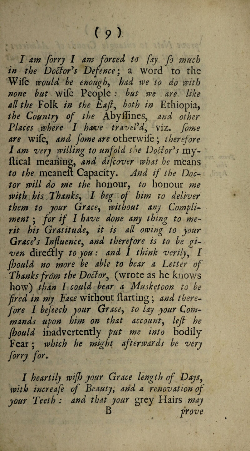 l I am firry I am forced, to fay fi much in the Doctor's Defence; a word to the Wife would he enough, had we to do with none hut wife People: but we are like all the Folk in the Eafl, both in Ethiopia, the Country of the Abyflines, and other Places where I have travel* d^ viz. fome are wife, and fome are other wife ; therefore I am very willing to unfold t ^e Doctor's my- ftical meaning, and dtfcover what he means to the meaneft Capacity. And if the Doc¬ tor will do me the honour, to honour me with his Thanks, 1 beg of him to deliver them to your Grace, without any Compli¬ ment ; for if I have done any thing to me¬ rit his Gratitude, it is all owing to your Grace*s Influence, and therefore is to be gi¬ ven directly to you: and I think verily, I fbould no more be able to bear a Letter of Thanks from the Dotfor^ (wrote as he knows how) than I could bear a Musketoon to be fired in my Face without darting; and there¬ fore I befeech your Grace, to lay your Com¬ mands upon him on that account, left he fbould inadvertently put me into bodily Fear ; which he might afterwards be very firry for. I heartily wifb your Grace length of Days, with increafe of Beauty, and a renovation of your Teeth : and that your grey Hairs may B prove