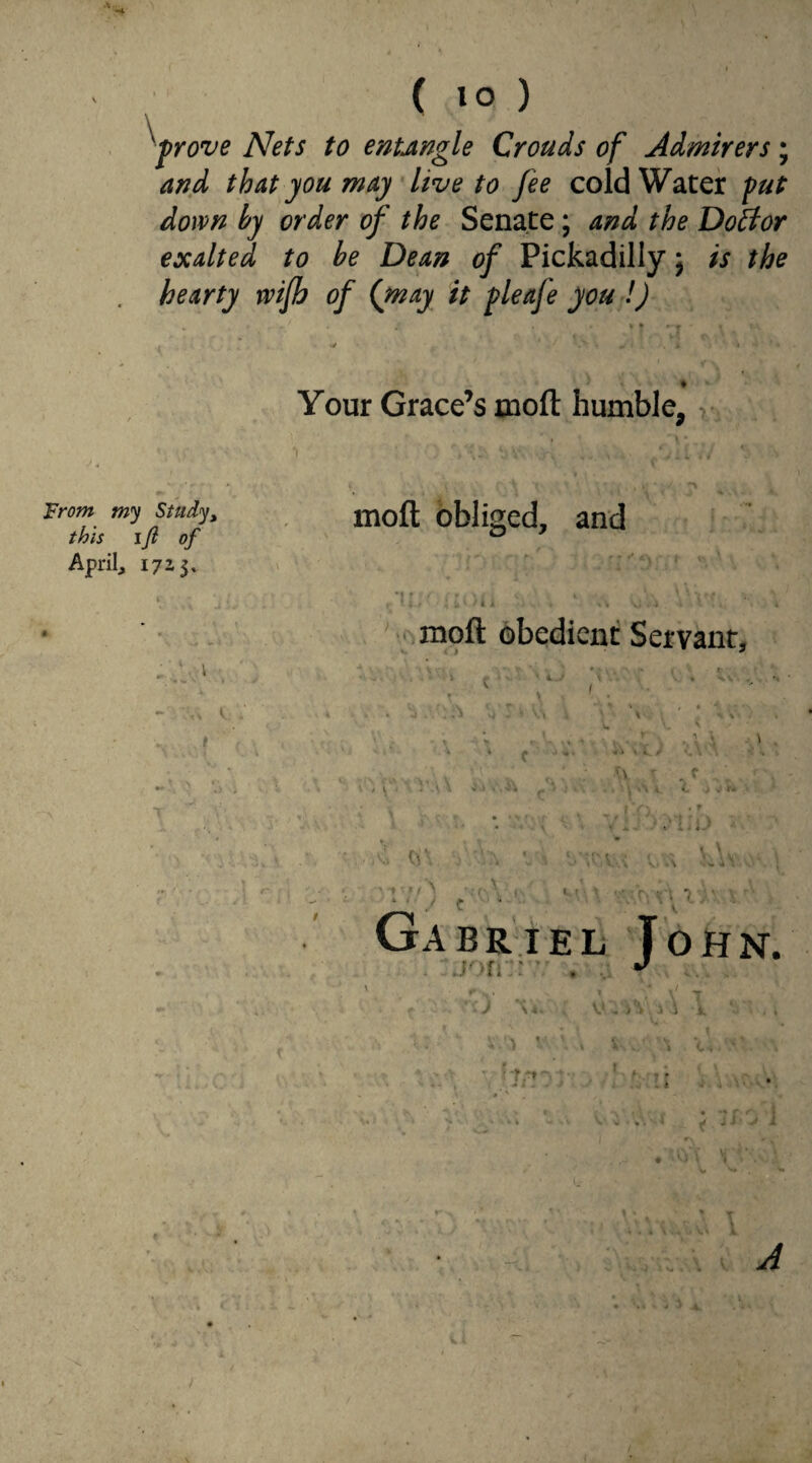 ■prove Nets to entJingle Crouds of Admirers ; and that you may live to fee cold Water put down by order of the Senate ; and the Doffor exalted to be Dean of Pickadilly; is the hearty rvifh of ([may it pleafe you !) ♦ Your Grace’s moft humble, From my Study, this ift of April, 1723, § w£ ■ 1 - ■■■,. V I r moft obliged, and *!•. ■ ‘ .. v Vv;. moft obedient Servant, v < T . * , • • v) - ’ \ ' % \ \ \ • - . ■ Z H\ j  A VA VttVv; V .a L\v \ VI! ) t • . • • ‘ V; l'V Gabriel Tohn.