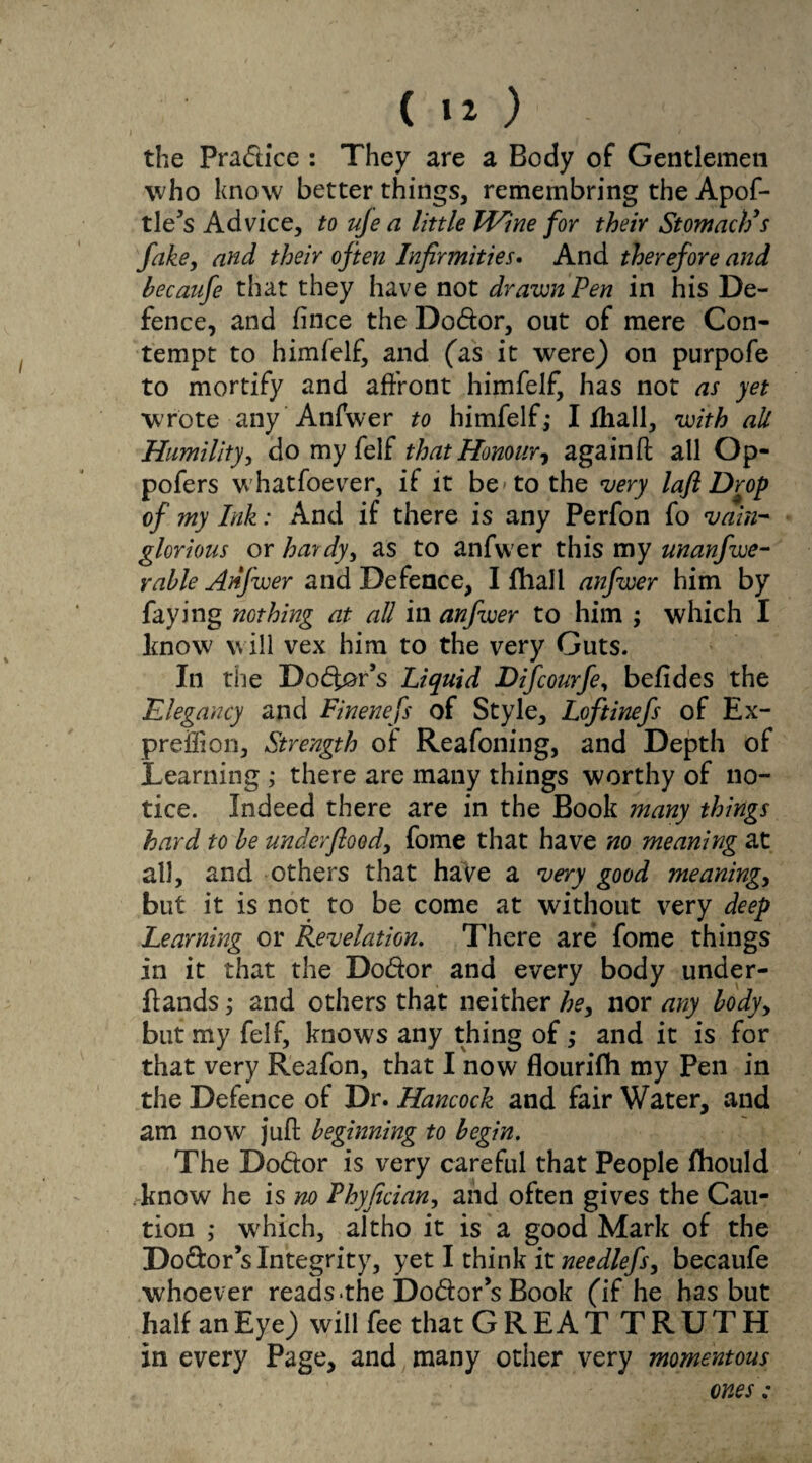 ( ) the Pradice : They are a Body of Gentlemen who know better things, remembring the Apof- tle’s Advice, to uje a little Wine for their Stomach’s fake, and their often Infirmities. And therefore and becaufe that they have not drawn Pen in his De¬ fence, and fince the Dodor, out of mere Con¬ tempt to himfelf, and (as it were) on purpofe to mortify and affront himfelf, has not as yet wrote any Anfwer to himfelf,* I Ihall, with all Humility, do my felf that Honour, againft all Op- pofers whatfoever, if it be to the very lafi Drop of my Ink: And if there is any Perfon fo vain¬ glorious or hardy, as to anfwer this my unanfwe- rable Anfwer and Defence, I fhall anfwer him by faying nothing at all in anfwer to him ; which I know will vex him to the very Guts. In the Doer’s Liquid Difcourfe, befides the Elegancy and Finenefs of Style, Loftinefs of Ex- preiiion. Strength of Reasoning, and Depth of Learning ; there are many things worthy of no¬ tice. Indeed there are in the Book many things hard to be under flood, fome that have no meaning at all, and others that have a very good meanings but it is not to be come at without very deep Learning or Revelation. There are fome things in it that the Dodor and every body under- flands; and others that neither he, nor any bodyy but my felf, knows any thing of ,* and it is for that very Reafon, that I now flourifh my Pen in the Defence of Dr. Hancock and fair Water, and am now juft beginning to begin. The Dodor is very careful that People fhould know he is no Fhyfician, and often gives the Cau¬ tion ,* which, altho it is a good Mark of the Dodor’s Integrity, yet I think it needlefs, becaufe whoever reads the Dodor’s Book (if he has but half an Eye) will fee that GREATTRUTH in every Page, and many other very momentous ones: