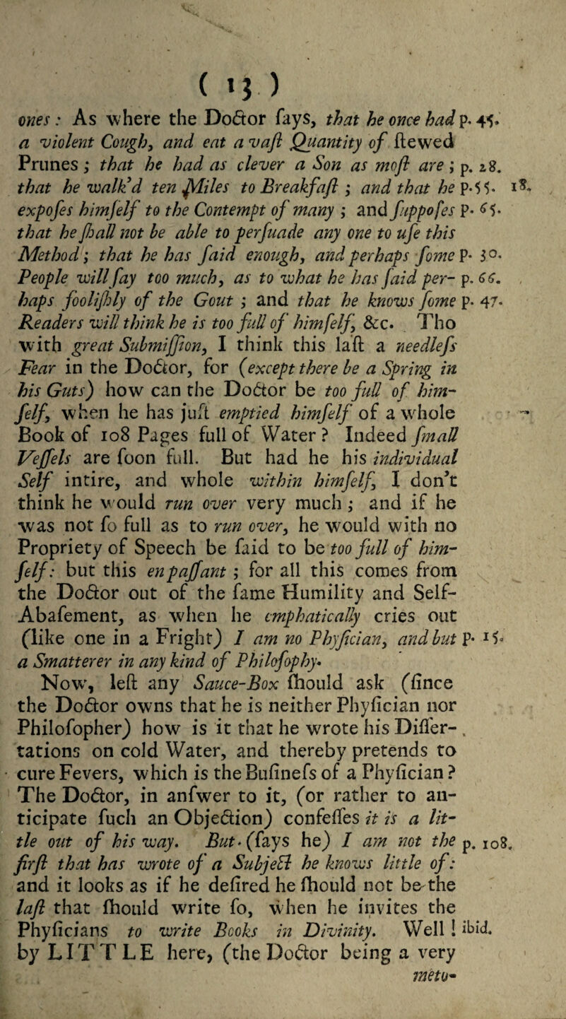 (»).) ones: As where the Dodtor fays, that he once had p. 45. a violent Cough, and eat a vaft Quantity of ft e wed Prunes,• that he had as clever a Son as mofi are ; p. zS. that he walk'd ten frliles to Breakfafi ; and that he p*5 5- expofes himfelf to the Contempt of many ; and fippofes p- 65. that he JhaU not he able to perfuade any one to ufe this Method; that he has faid enough, and perhaps feme P- 3°- People will fay too much, as to what he has (aid per- p. haps foolijbly of the Gout ; and that he knows fome p. 47- Readers will think he is too full of himfelf &c. Tho w ith great Submiffton, I think this laft a needlefs Fear in the Do&or, for (except there be a Spring in his Guts) how can the Dodtor be too full of him¬ felf when he has juft emptied himfelf of a whole Book of 108 Pages full of Water ? Indeed fmall Vejfels are foon full. But had he his individual Self intire, and whole within himfelf I don’t think he would run over very much ,• and if he was not fo full as to run over, he would with no Propriety of Speech be faid to be too full of him¬ felf: but this enpaffant; for all this comes from the Do&or out of the fame Humility and Self- Abafement, as when he emphatically cries out (like one in a Fright) 1 am no Phyfician> and but P- a Smatterer in any kind of Philofophy• Now', left any Sauce-Box fhould ask (fince the Dodtor owns that he is neither Phyfician nor Philofopher) how is it that he wrote his Differ- . rations on cold Water, and thereby pretends to cure Fevers, which is the Bufinefs of a Phyfician ? The Do&or, in anfwer to it, (or rather to an¬ ticipate fuch an Objection) confeffes it is a lit¬ tle out of his way. But* (fays he) I am not the p. I08. firfl that has wrote of a SubjeEl he knows little of: and it looks as if he defired he fhould not b& the laft that fhould write fo, when he invites the Phyficians to write Books in Divinity. Well! ibid, by LITTLE here, (the Do&or being a very metu*