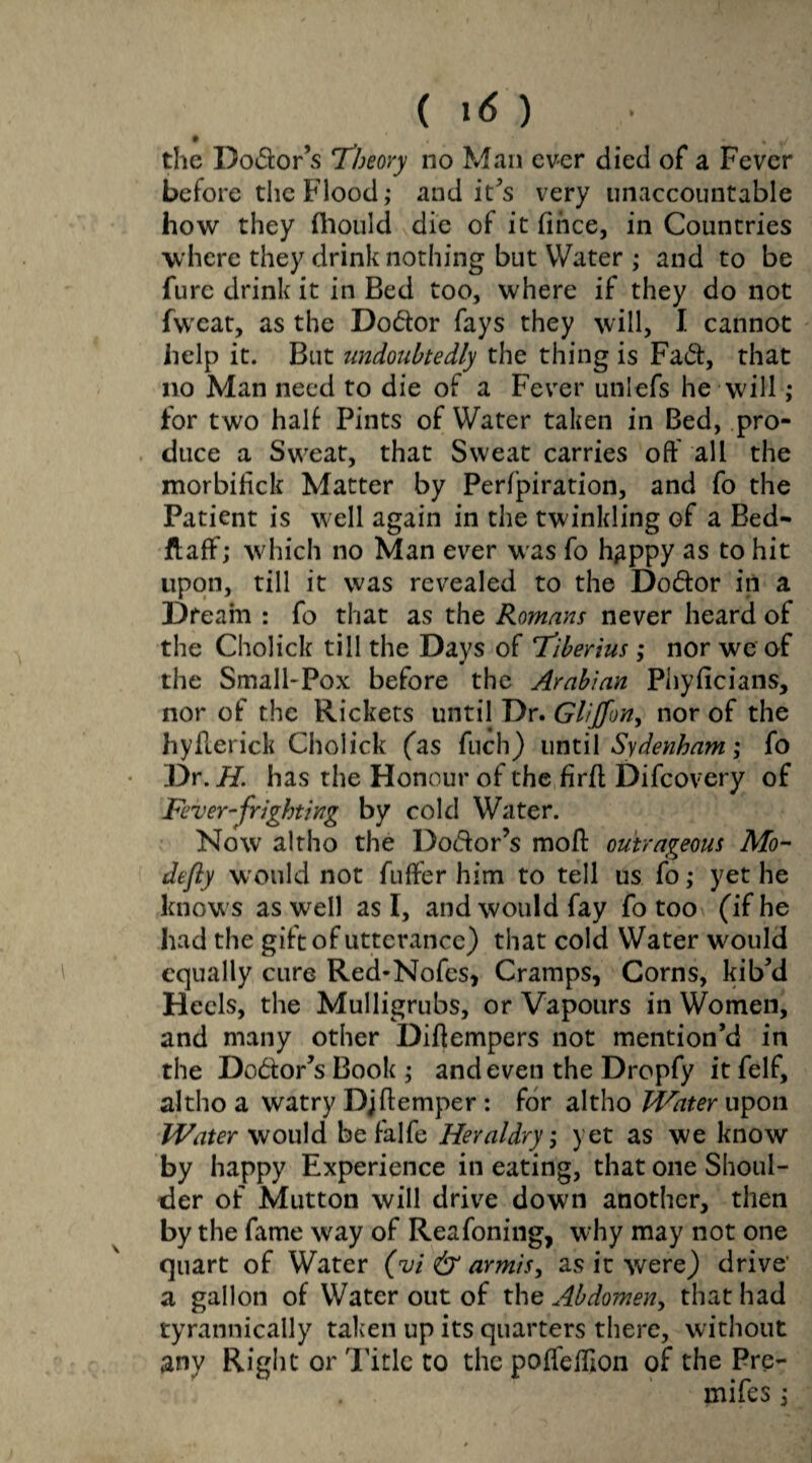 • * , J the Dodor’s Theory no Man ever died of a Fever before the Flood; and it's very unaccountable how they fliould die of it fince, in Countries where they drink nothing but Water ; and to be furc drink it in Bed too, where if they do not fweat, as the Dodor fays they will, I cannot help it. But undoubtedly the thing is Fad, that no Man need to die of a Fever unlefs he will; for two halt Pints of Water taken in Bed, pro¬ duce a Sweat, that Sweat carries oft all the morbilick Matter by Perfpiration, and fo the Patient is well again in the twinkling of a Bed- flaff; which no Man ever was fo h^ppy as to hit upon, till it was revealed to the Dodor in a Dream : fo that as the Romans never heard of the Cholick till the Days of Tiberius; nor we of the Small-Pox before the Arabian Phyficians, nor of the Rickets until Dr. Gliffon, nor of the hyfierick Cholick fas fuch) until Sydenham; fo Dr. H. has the Honour of the firft Difcovery of Fever-frighting by cold Water. Now altho the Dodor’s moft outrageous Mo- defly would not fufter him to tell us fo; yet he knows as well as I, and would fay fo too (if he had the gift of utterance) that cold Water would equally cure Red-Nofcs, Cramps, Corns, kib’d Heels, the Mulligrubs, or Vapours in Women, and many other Diftempers not mention’d in the Dodor’sBook; and even the Dropfy itfelf, altho a watry Djftemper : for altho Water upon Water would be falfe Heraldry, yet as we know by happy Experience in eating, that one Shoul¬ der of Mutton will drive down another, then by the fame way of Reafoning, why may not one quart of Water (vi & armis, as it were) drive a gallon of Water out of the Abdomen, that had tyrannically taken up its quarters there, without any Right or Title to the poffeftlon of the Pre- mifes;