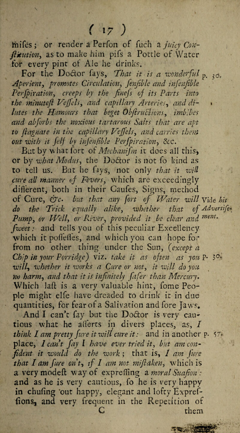 s f 1/ ) ftiifes ; or render a Perfon of fuch a juicy Con- , ftkution, as to make him pifs a Pottle of Water for every pint of Ale he drinks. For the Dodor fays, That it is a wonderful p. Aperient, promotes Circulation, fenfible and infenfible Perforation, creeps by the finefs of its Parts into the minute ft Veffels, and capillary Arteries, di- » //tfw the Humours that beget Obftruciicns, imbibes and abforbs the noxious tartarous Salts that are apt to ftagnate in the capillary Veffels, carries them out with it felf by infenfible Perfpiration, &c. But by w hat fort of Mechanifm it does all this* or by what .Modus, the Dodtor is not fo kind as to tell us. But he fays, not only that it will cure all manner of Fevers, which are exceedingly different, both in their Gaufes, Signs, method of Cure, pjc- but that any fort of Water will Vide his do the Trick equally alike, whether that of Advertift* Pump, or Well, or River, provided it be clear and ment* fweet: and tells you of this peculiar Excellency which it poflefles, and which you can hope foe from no other thing under the Sun, (except a Chip in your Porridge) viz. take it as often as you P* 3°» will, whether it works a Cure or not, it will do you no harm, and that it is infinitely fafer than Mercury. Which Jaft is a very valuable hint, fome Peo¬ ple might elfe have dreaded to drink it in due quantities* for fear of a Salivation and fore Jaws. And I can’t fay but the Dodtor is very cau- tious what he afl'erts in divers places, as, / think l am pretty fare it will cure it: and in another p. 57* place, 1 can t fay l have ever tried it, but am con- fident it would do the work ; that is, 1 am Jure that I am fare out, if 1 am not miftdken, which is a very mode ft way of exp re fling a moral Suafion : and as he is very cautious, fo he is very happy in chufing ’out happy, elegant and lofty Expref- fions, and very frequent in the Repetition of G them