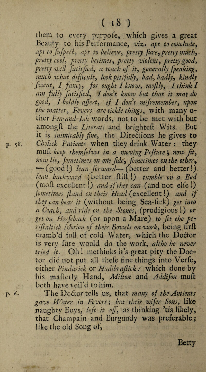 them to every purpofe, which gives a great Beauty to his Performance, viz,* apt to conclude, apt to fufpetl, apt to believe, pretty fare, pretty much,. pretty cooly pretty betimes, pretty violent, pretty goody pretty well fat isfie dy a touch of it, generally fpeaking, much what difficult, look pitifully, Lady badly, kindly five at y I fancy, for ought I know, mcftly, I think l am fully fatisjiedy I dont know but that it may do good, I boldly afferty if I dont mifremember, upon the mattery Fevers are tickle things, with many o- ther Pern and-Ink words, not to be met with but amongft the Literati and brighteft Wits. But it is inimitably fine, the Directions he gives to p. 58. Chohck Patients when they drink Water : they muft keep them]elves in a moving Pcfture \ now Jit, now lie, Jornetim.es on ode fide, fometimes on the other, — (good!) lean forward—(better and better!). lean backward (better Dill !) tumble on a Bed (moft excellent!) and if they can (and not elfe !) fometimes (land on their Head (excellent!) and if they can bear it (without being Sea-fick) get into a Coachy and ride on the Stones, (prodigious !) or get on Plorfeback (or upon a Mare) to fet the pe~ rift altick Motion of their Bowels on work, being fir ft cramb’d full of cold Water, which the DoCtor is very fiire would do the work, altho he never tried it. Oh ! methinks it’s great pity the Doc¬ tor did not put all thefe fine things into Verfe, either Pindarick or Hudibvaftick: which done by his mafterly Hand, Milton and Addifon muft both have veil’d to him. p. The Dc&or tells us, that many of the Antients gave Water in Fevers; but their wifer Sons, like naughty Eoys, left it eff, as thinking ’tis likely, that Champain and Burgundy was preferable; like the old Song of, Betty