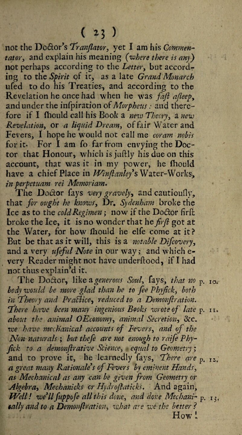 not the Do&or’s Tranflator, yet I am his Go inmen- tutor, and explain his meaning (where there is any) not perhaps according to the Letter, but accord¬ ing to the Spirit of it, as a late Grand Monarch ufed to do his Treaties, and according to the Revelation he once had when he was fafl afleep, and under the infpiradon of Morpheus: and there¬ fore if I diould call his Book a new Theory, a new Revelation, or a liquid Dream, of fair Water and Fevers, I hope he would not call me coram nobis for it* For I am fo far from envying the Doc¬ tor that Honour, which is juftly his due on this account, that was it in my power, he fhould have a chief Place in Winftanley's Water-Works, in perpetuam rei Memoriam. The Doctor fays very gravely, and cautioufly, that for ought he knows, Dr. Sydenham broke the Ice as to the cold Regimen; now if the Do&or firfl broke the Ice, it is no wonder that he firfl got at the Water, for how fhould he elfe come at it ? But be that as it will, this is a notable Difcovery, and a very ufeful Note in our way ,* and which e- very Reader might not have underitood, if I had not thus explain’d it. The Doctor, like a generous Soul, fays, that no p. 10. body would be more glad than he to fee Phyfick, both in Theory and PraElice, reduced to a Demon fir at ion. There have been many ingenious Books wrote of late p. n. about the animal OEconomy, ani?nal Secretion, &c. we have mechanical accounts of Pevers, and of the Non■ naturals ; but thefe are not enough to raife Phy¬ fick to a demonftrative Science, equal to Geometry; and to prove it, he learnedly fays, There are p. IZ, a great many Rationale s of Fevers by eminent Hands, as Mechanical as any can be given from Geometry or Algebra, Mechanicks cr Hydroftaticks. And again, Well! we3ll fuppofe all this done, and done Mechanic p. 13. tally and to a Demonfiration, what are we the better ? How 1