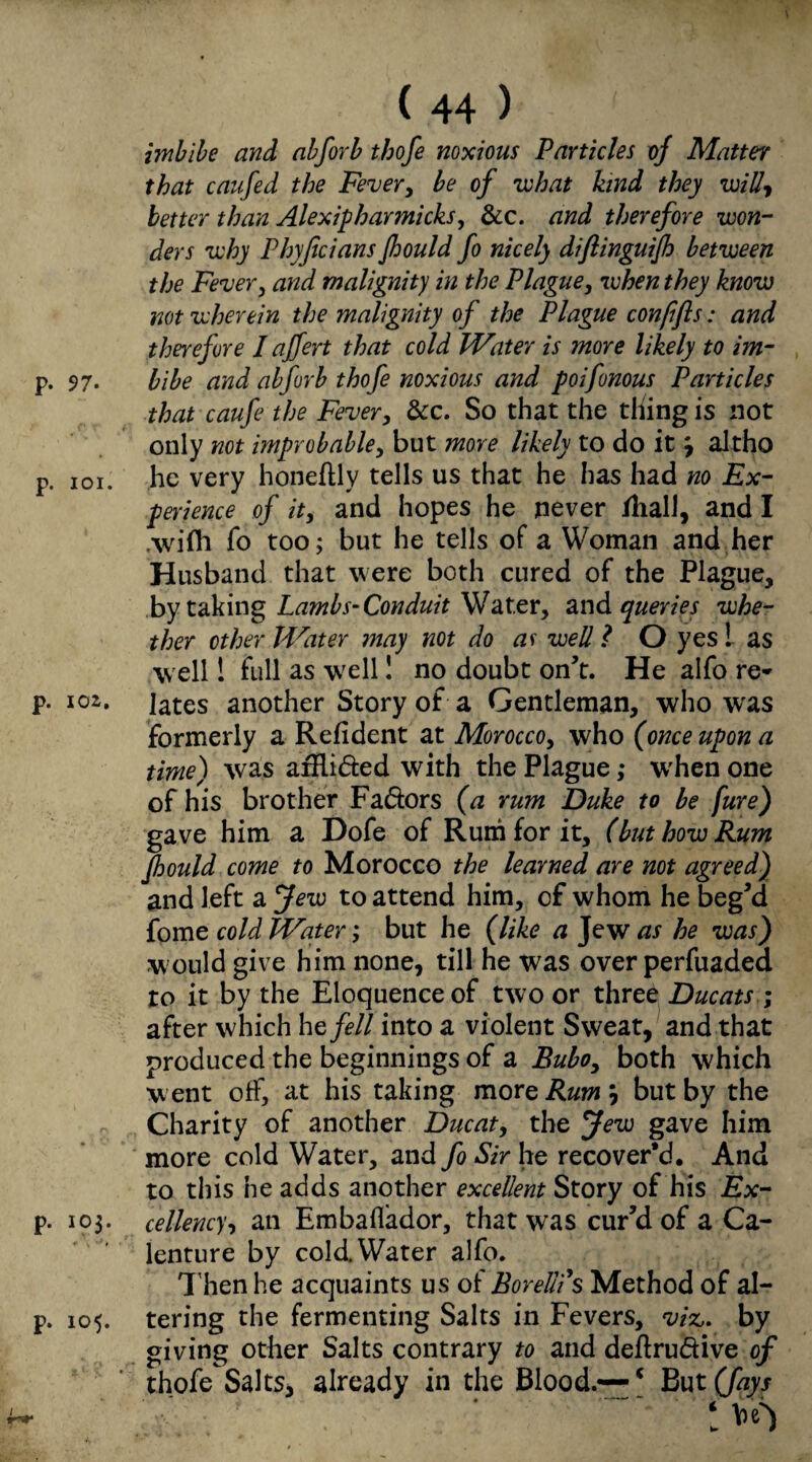 imbibe and abforb tbofe noxious Particles of Matter that caufed the Fever, be of what kind they will, better than Alexipharmicks, &c. and therefore won¬ ders why Phyficians Jhould fo nicely diftinguijh between the Fever, and malignity in the Plague, when they know not wherein the malignity of the Plague conpfts: and therefore I affert that cold Water is more likely to im- p. 97. bibe and abforb thofe noxious and poifonous Particles that caufe the Fever, &c. So that the thing is not only not improbable, but more likely to do it, altho p. 101. he very honeftly tells us that he has had no Ex¬ perience of it, and hopes he never /hall, and I .wifh fo too; but he tells of a Woman and her Husband that were both cured of the Plague, by taking Lambs-Conduit Water, and queries whe¬ ther other Water may not do as well l O yes ! as well! full as w'ell! no doubt on’t. He alfo re* p. 102. jates another Story of a Gentleman, who was formerly a Refident at Morocco, who (once upon a time) was afRi&ed with the Plague ,* when one of his brother Fa&ors (a rum Duke to be fure) gave him a Dofe of Rum for it, (but how Rum Jhould come to Morocco the learned are not agreed) and left a Jew to attend him, of whom he beg’d fome cold Water; but he (like a Jew as he was) w ould give him none, till he was over perfuaded ro it by the Eloquence of two or three Ducats ; after which befell into a violent Sweat, and that produced the beginnings of a Bubo, both which w ent off, at his taking more Rum but by the Charity of another Ducat, the Jew gave him more cold Water, and fo Sir he recover'd. And to this he adds another excellent Story of his Ex¬ it- 103. cellency, an Embaflador, that was cur’d of a Ca¬ lenture by coldWater alfo. Then he acquaints us of Bor ellds Method of al- p. 105. tering the fermenting Salts in Fevers, viz,. by giving other Salts contrary to and deflrudive of thofeSalts, already in the Blood.— c But (fays 1