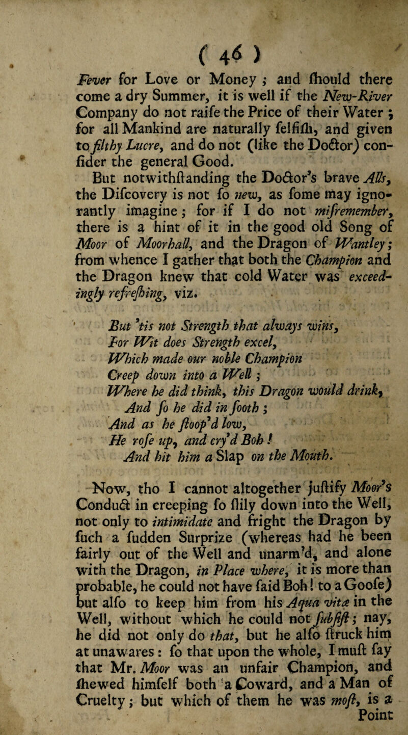 (4«> '} Fever for Love or Money ,* and fhould there come a dry Summer, it is well if the New-River Company do not raife the Price of their Water \ for all Mankind are naturally felfidi, and given to filthy Lucre, and do not (like the Do&or) con- fider the general Good. But notwithftanding the Do&or’s brave Alls, the Difcovery is not fo newy as fome may igno¬ rantly imagine ,* for if I do not mifremember, there is a hint of it in the good old Song of Moor of Moorhall\ and the Dragon of Wantley; from whence I gather that both the Champion and the Dragon knew that cold Water was exceed¬ ingly refrejhing, viz. But 9tis not Strength that always wins, Bor Wit does Strength excel, Which made our noble Champion Creep down into a Well ; Where he did think, this Dragon would drink7 And fo he did in footh ; And as he ftoop*d low, He rofe upy and cry d Boh / And hit him a Slap on the Mouth. Now, tho I cannot altogether juftify Moor's Conduct in creeping fo (lily down into the Well, not only to intimidate and fright the Dragon by fuch a fudden Surprize (whereas had he been fairly out of the Well and unarm’d, and alone with the Dragon, in Place wherey it is more than probable, he could not have faid Boh! to a Goofe) but alfo to keep him from his Ajua vita in the Well, without which he could not fubfift; nay, he did not only do thaty but he alfo ftruck him at unaw ares : fo that upon the whole, I muft fay that Mr. Moor was an unfair Champion, and ihewed himfelf both a Coward, and a Man of Cruelty; but which of them he was mofl, is a Point