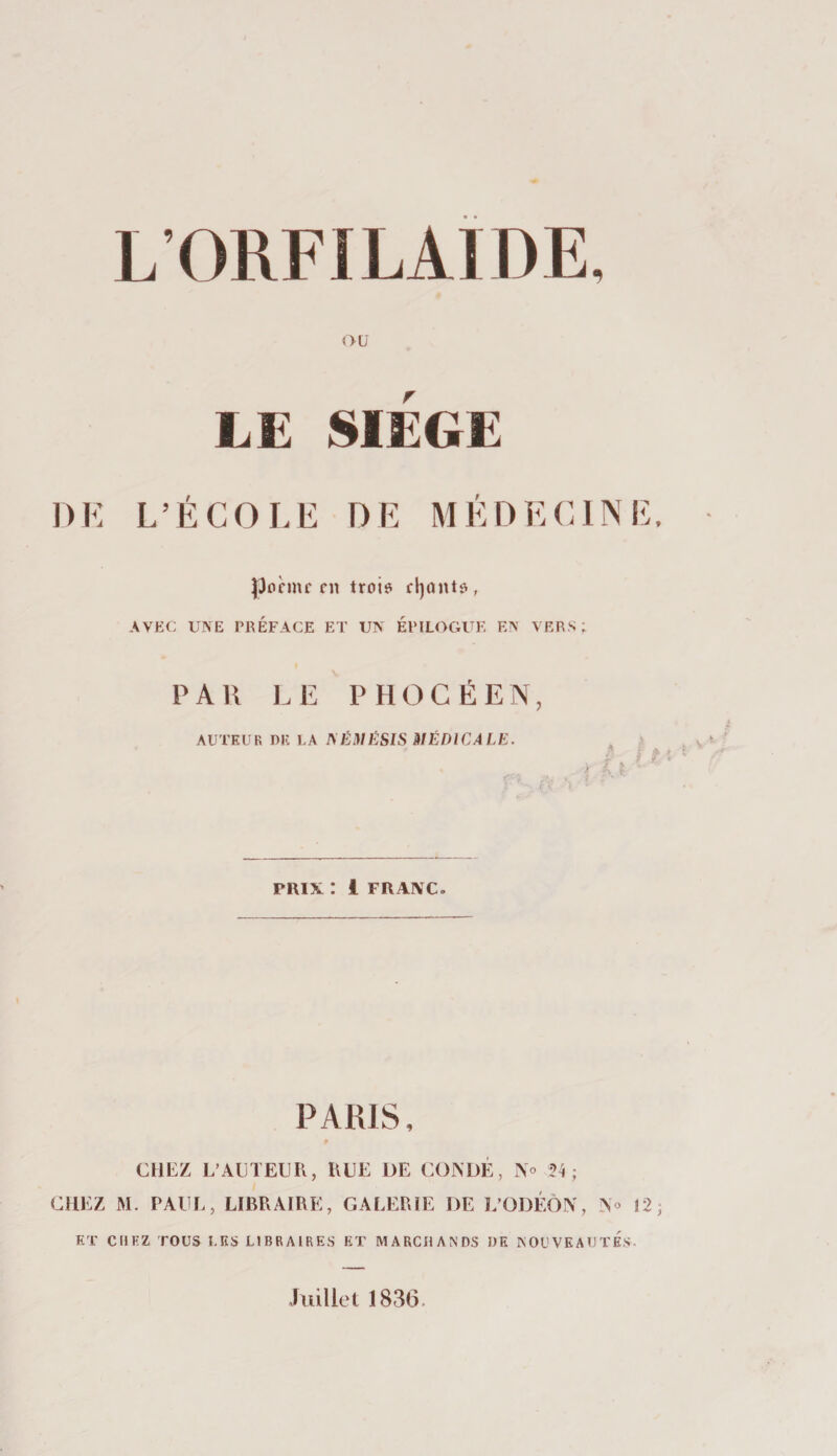 &lt;&gt;ü LE SIEGE DK L’ÉCOLE DE MÉDECINE. poème en troio cl)onto , AVEC UNE PRÉFACE ET UN ÉPILOGUE EN VERS; PAU LE PHOCÉEN, AUTEUR DK LA ^ÉHlÉS^S HIÉDICALE. PRIX : 1 FRANC. PARIS, CHEZ L’ACTEUR, RUE DE CONüÉ, No ; CHEZ M. PAUL, LIBRAIRE, GALERIE DE L’ODÉÔN, No 12; ET CHEZ TOUS LES LIBRAIRES ET MARCHANDS DE NOUVEAUTES. Juillet 1836.