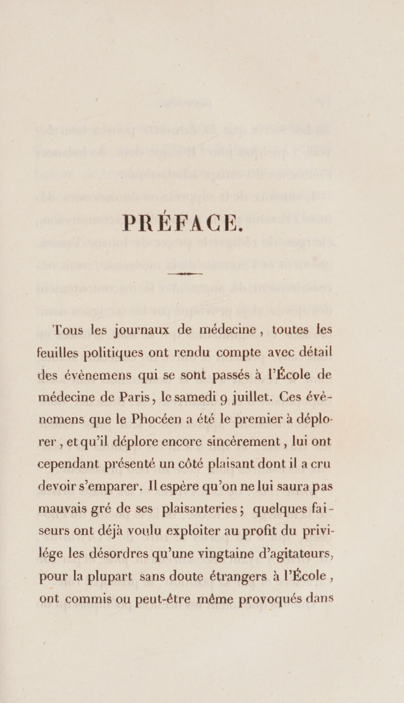 PREFACE. Tous les journaux de médecine, toutes les feuilles politiques ont rendu compte avec détail des évènemens qui se soiit passés à l’École de médecine de Paris, le samedi 9 juillet. Ces évè- uemens que le Phocéen a été le premier à déplo¬ rer , et qu’il déplore encore sincèrement, lui ont cependant présenté un côté plaisant dont il a cru devoir s’emparer. Il espère qu’on ne lui saura pas mauvais gré de ses plaisanteries; quelques fai¬ seurs ont déjà voulu exploiter au profit du privi¬ lège les désordres qu’une vingtaine d’agitateurs, pour la plupart sans doute étrangers à l’École , ont commis ou peut-être môme provoqués dans