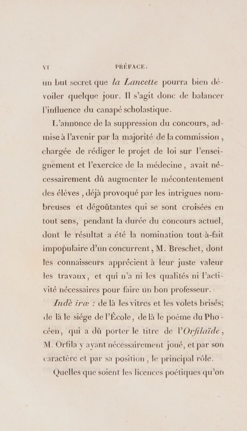 Y[ uti Lui secret que la Lancette pourra Lieu dé¬ voiler quelque jour. Il s’agit doue de balancer l’influence du canapé scholastique. L’annonce de la suppression du concours, ad¬ mise à l’avenir par la majorité de la commission , chargée de rédiger le projet de loi sur l’ensei¬ gnement et l’exercice de la médecine , avait né¬ cessairement dû augmenter le mécontentement des élèves , déjà provoqué par les intrigues nom¬ breuses et dégoûtantes qui se sont croisées en tout sens, pendant la durée du concours actuel, dont le résultat a été la nomination tout à-fait impopulaire d’un concurrent, M. Breschet, dont les connaisseurs apprécient à leur juste valeur les travaux, et qui n’a ni les qualités ni l’acti¬ vité nécessaires pour faire un bon professeur. Inde irœ : de là les vitres et les volets brisés; de là le siège de l’École, de là le poème du Pho¬ céen, qui a dû porter le titre de VOrfilaïde^ M. Orfila y ayant nècéssairement joué, et par son caractère et par sa position , le principal rôle. Quelles que soient les licences poétiques qu’on