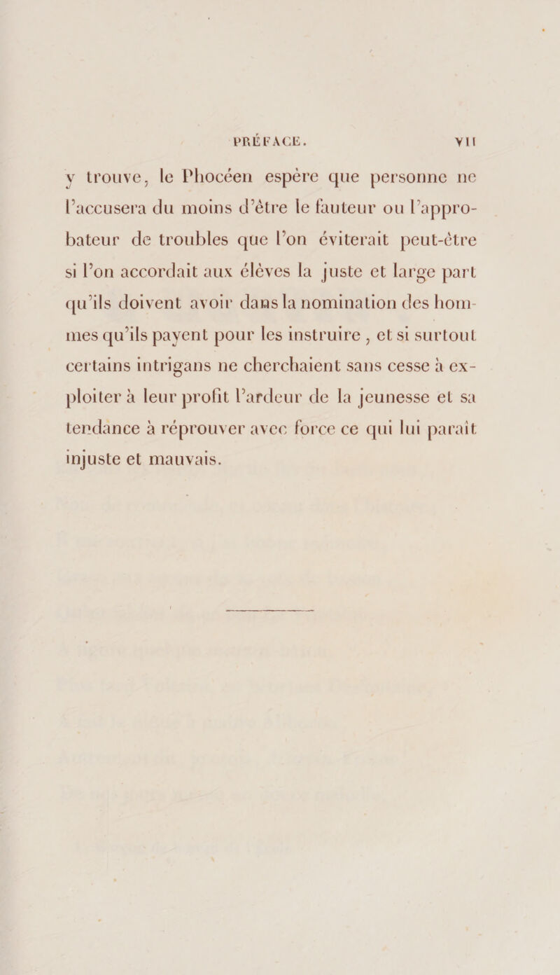 y trouve, le Phocéen espère que personne ne l’accusera du moins d’étre le fauteur ou l’appro¬ bateur de troubles que l’on éviterait j)eut-ctre si l’on accordait aux élèves la juste et large part qu’ils doiv ent avoir dans la nomination des honi- nies qu’ils payent pour les instruire , et si surtout certains iutrigans ne cherchaient sans cesse h ex¬ ploiter à leur profit l’ardeur de la jeunesse et sa tendance à réprouver avec force ce qui lui paraît injuste et mauvais.