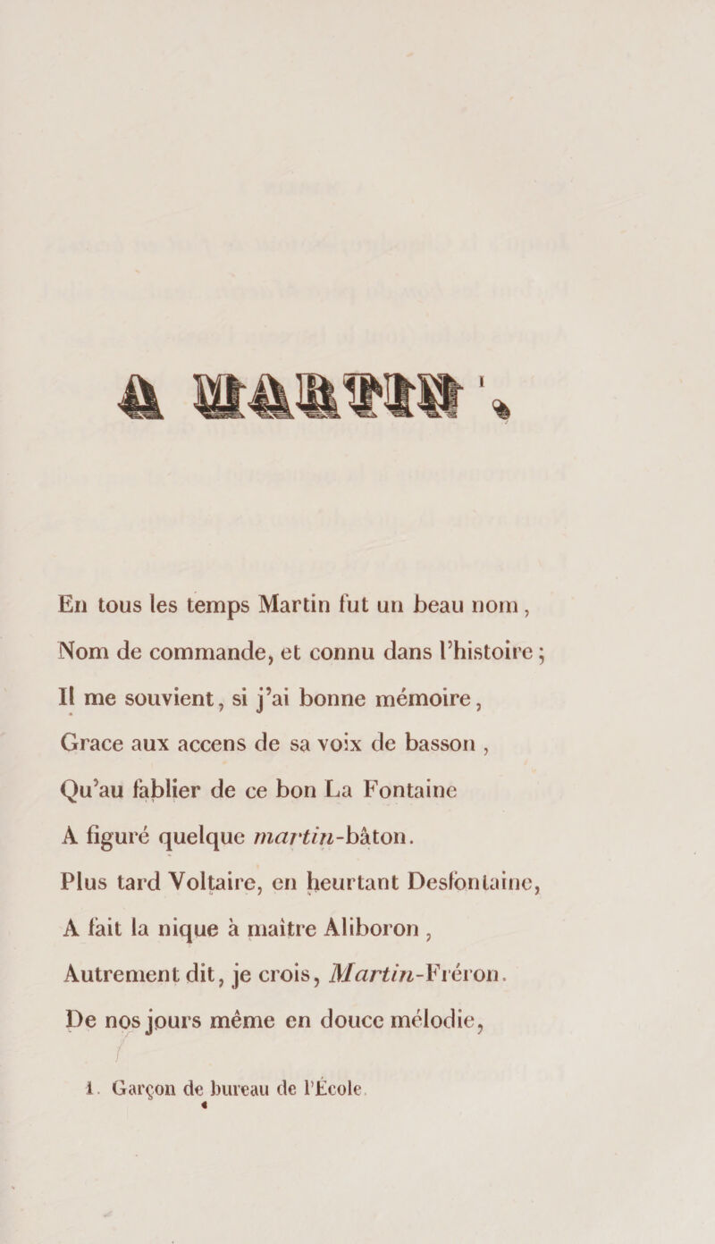 En tous les temps Martin fut un beau nom, Nom de commande, et connu dans Thistoire Il me souvient, si j’ai bonne mémoire, Grâce aux accens de sa voix de basson , Qu’au fablier de ce bon La Fontaine A figuré quelque martin-hkion. Plus tard Voltaire, en heurtant Desfbnlaine A fait la nique à maître Aliboron , Autrement dit, je crois, Martin-¥ïévon. De n * ^s même en douce mélodie, 1. Garçon de bureau de l’École