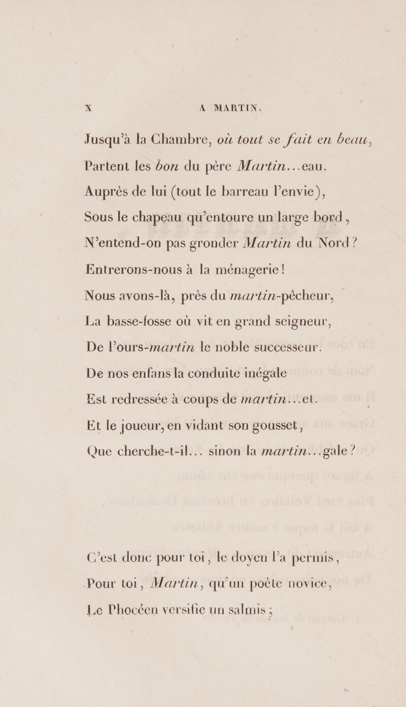Jusqu’à la Chambre, oit tout se fait en beau Partent les bon du père Martin,.. Auprès de lui (tout le barreau l’envie), Sous le chapeau qu’entoure un large bord , N’entend-on pas gronder Martin du Nord / Entrerons-nous à la ménagerie ! Nous avons-là, près du martin-^èchenW) La basse-fosse où vit en grand seigneur. De VouYS-rnartin le noble successeur. De nos enfans la conduite inégale Est redressée à coups de martin..,ei. Et le joueur, en vidant son gousset, Que cherche-t-il... sinon la martin.. C’est donc pour loi, le doyen l’a permis, Pour toi, Martin^ qirun poète [lovice, Ce Phocéen versilic un salmis ;